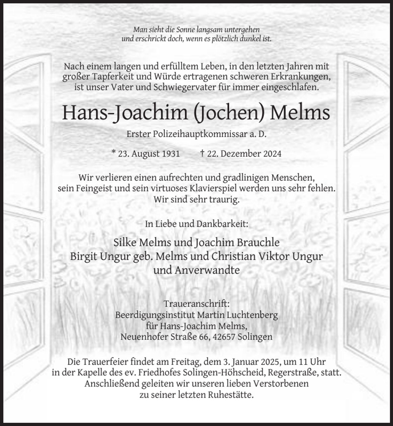 <p>Man sieht die Sonne langsam untergehen<br />und erschrickt doch, wenn es plötzlich dunkel ist.</p><p>Nach einem langen und erfülltem Leben, in den letzten Jahren mit<br />großer Tapferkeit und Würde ertragenen schweren Erkrankungen,<br />ist unser Vater und Schwiegervater für immer eingeschlafen.</p><p>Hans-Joachim (Jochen) Melms<br />Erster Polizeihauptkommissar a. D.<br />* 23. August 1931</p><p>† 22. Dezember 2024</p><p>Wir verlieren einen aufrechten und gradlinigen Menschen,<br />sein Feingeist und sein virtuoses Klavierspiel werden uns sehr fehlen.<br />Wir sind sehr traurig.<br />In Liebe und Dankbarkeit:</p><p>Silke Melms und Joachim Brauchle<br />Birgit Ungur geb. Melms und Christian Viktor Ungur<br />und Anverwandte<br />Traueranschrift:<br />Beerdigungsinstitut Martin Luchtenberg<br />für Hans-Joachim Melms,<br />Neuenhofer Straße 66, 42657 Solingen<br />Die Trauerfeier findet am Freitag, dem 3. Januar 2025, um 11 Uhr<br />in der Kapelle des ev. Friedhofes Solingen-Höhscheid, Regerstraße, statt.<br />Anschließend geleiten wir unseren lieben Verstorbenen<br />zu seiner letzten Ruhestätte.</p>