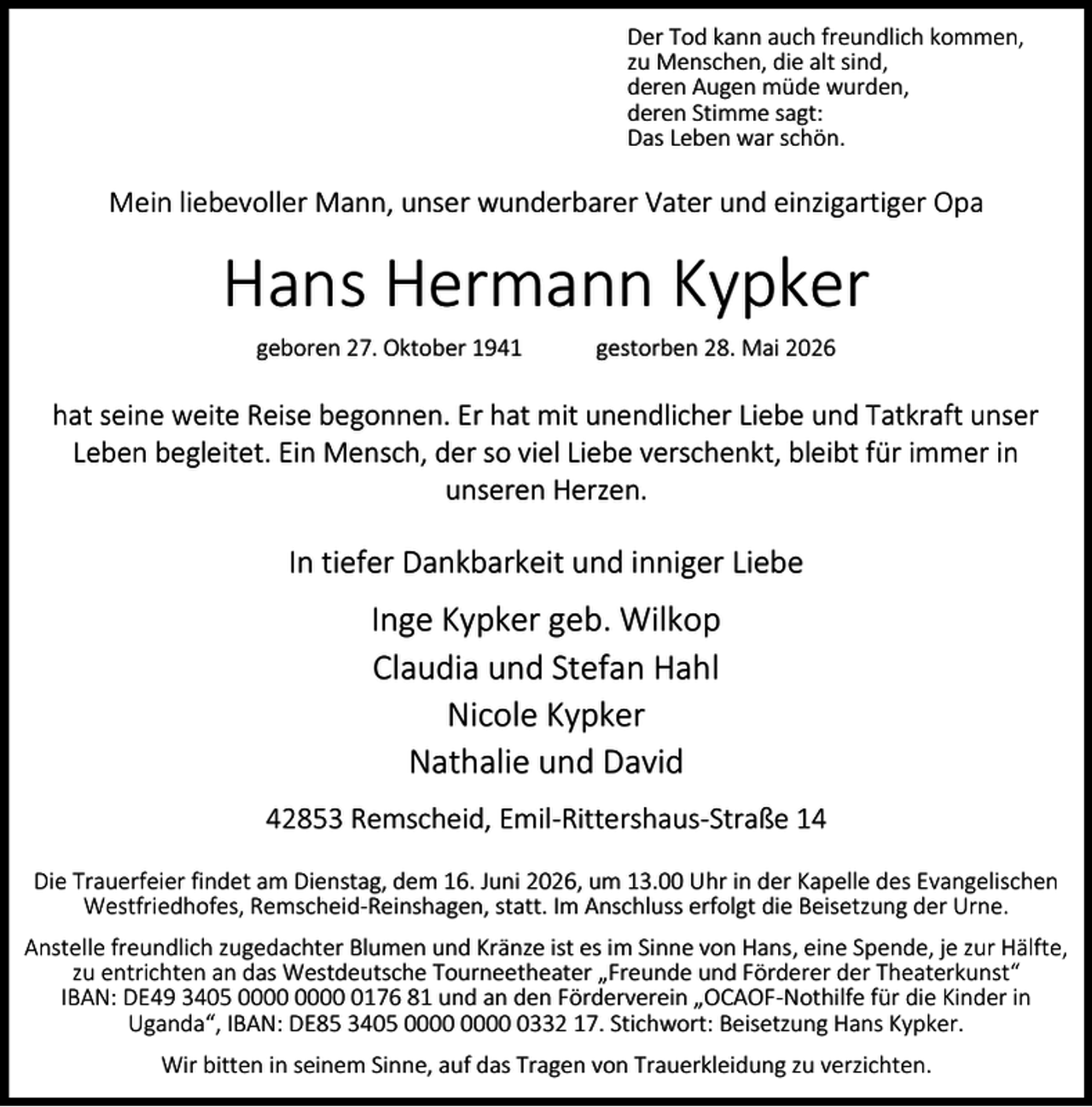 <p>Der Tod kann auch freundlich kommen,<br />zu Menschen, die alt sind,<br />deren Augen müde wurden,<br />deren Stimme sagt:<br />Das Leben war schön.</p><p>Mein liebevoller Mann, unser wunderbarer Vater und einzigartiger Opa</p><p>Hans Hermann Kypker<br />geboren 27. Oktober 1941</p><p>gestorben 28. Mai 2026</p><p>hat seine weite Reise begonnen. Er hat mit unendlicher Liebe und Tatkraft unser<br />Leben begleitet. Ein Mensch, der so viel Liebe verschenkt, bleibt für immer in<br />unseren Herzen.</p><p>In tiefer Dankbarkeit und inniger Liebe</p><p>Inge Kypker geb. Wilkop<br />Claudia und Stefan Hahl<br />Nicole Kypker<br />Nathalie und David<br />42853 Remscheid, Emil-Rittershaus-Straße 14<br />Die Trauerfeier findet am Dienstag, dem 16. Juni 2026, um 13.00 Uhr in der Kapelle des Evangelischen<br />Westfriedhofes, Remscheid-Reinshagen, statt. Im Anschluss erfolgt die Beisetzung der Urne.<br />Anstelle freundlich zugedachter Blumen und Kränze ist es im Sinne von Hans, eine Spende, je zur Hälfte,<br />zu entrichten an das Westdeutsche Tourneetheater „Freunde und Förderer der Theaterkunst“<br />IBAN: DE49 3405 0176 81 und an den Förderverein „OCAOF-Nothilfe für die Kinder in<br />Uganda“, IBAN: DE85 3405 0332 17. Stichwort: Beisetzung Hans Kypker.<br />Wir bitten in seinem Sinne, auf das Tragen von Trauerkleidung zu verzichten.</p>