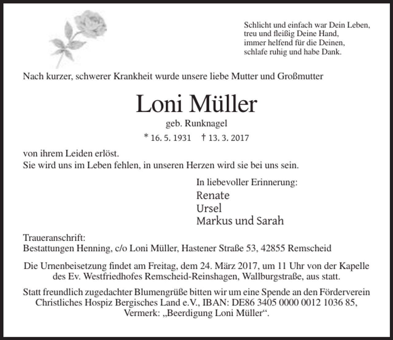 <p>Schlicht und einfach war Dein Leben,<br />treu und fleißig Deine Hand,<br />immer helfend für die Deinen,<br />schlafe ruhig und habe Dank.</p><p>Nach kurzer, schwerer Krankheit wurde unsere liebe Mutter und Großmutter</p><p>Loni Müller<br />geb. Runknagel<br />* 16. 5. 1931 † 13. 3. 2017<br />von ihrem Leiden erlöst.<br />Sie wird uns im Leben fehlen, in unseren Herzen wird sie bei uns sein.<br />In liebevoller Erinnerung:</p><p>Renate<br />Ursel<br />Markus und Sarah<br />Traueranschrift:<br />Bestattungen Henning, c/o Loni Müller, Hastener Straße 53, 42855 Remscheid<br />Die Urnenbeisetzung findet am Freitag, dem 24. März 2017, um 11 Uhr von der Kapelle<br />des Ev. Westfriedhofes Remscheid-Reinshagen, Wallburgstraße, aus statt.<br />Statt freundlich zugedachter Blumengrüße bitten wir um eine Spende an den Förderverein<br />Christliches Hospiz Bergisches Land e.V., IBAN: DE86 3405 0012 1036 85,<br />Vermerk: „Beerdigung Loni Müller“.</p>