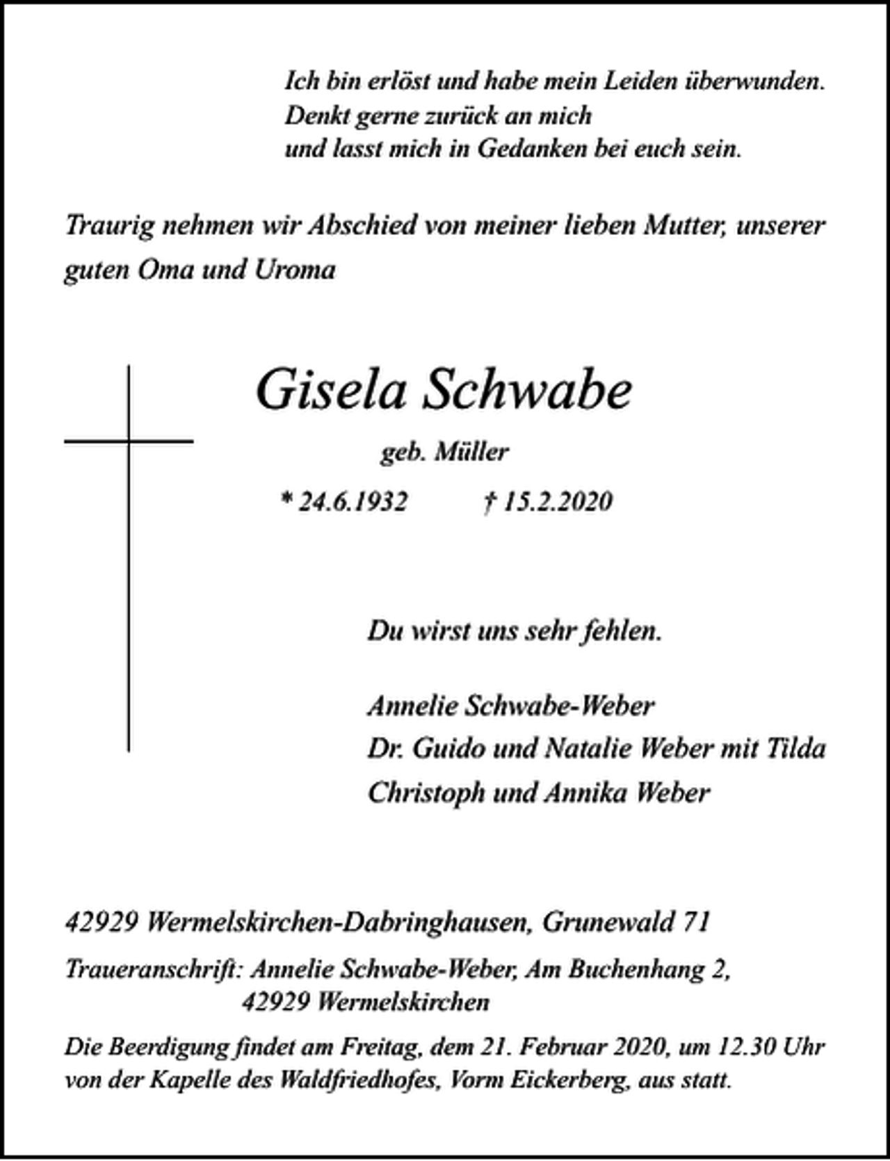 <p>Ich bin erlöst und habe mein Leiden überwunden.<br />Denkt gerne zurück an mich<br />und lasst mich in Gedanken bei euch sein.</p><p>Traurig nehmen wir Abschied von meiner lieben Mutter, unserer<br />guten Oma und Uroma</p><p>Gisela Schwabe<br />geb. Müller<br />* 24.6.1932</p><p>† 15.2.2020</p><p>Du wirst uns sehr fehlen.<br />Annelie Schwabe-Weber<br />Dr. Guido und Natalie Weber mit Tilda<br />Christoph und Annika Weber</p><p>42929 Wermelskirchen-Dabringhausen, Grunewald 71<br />Traueranschrift: Annelie Schwabe-Weber, Am Buchenhang 2,<br />42929 Wermelskirchen<br />Die Beerdigung findet am Freitag, dem 21. Februar 2020, um 12.30 Uhr<br />von der Kapelle des Waldfriedhofes, Vorm Eickerberg, aus statt.</p>