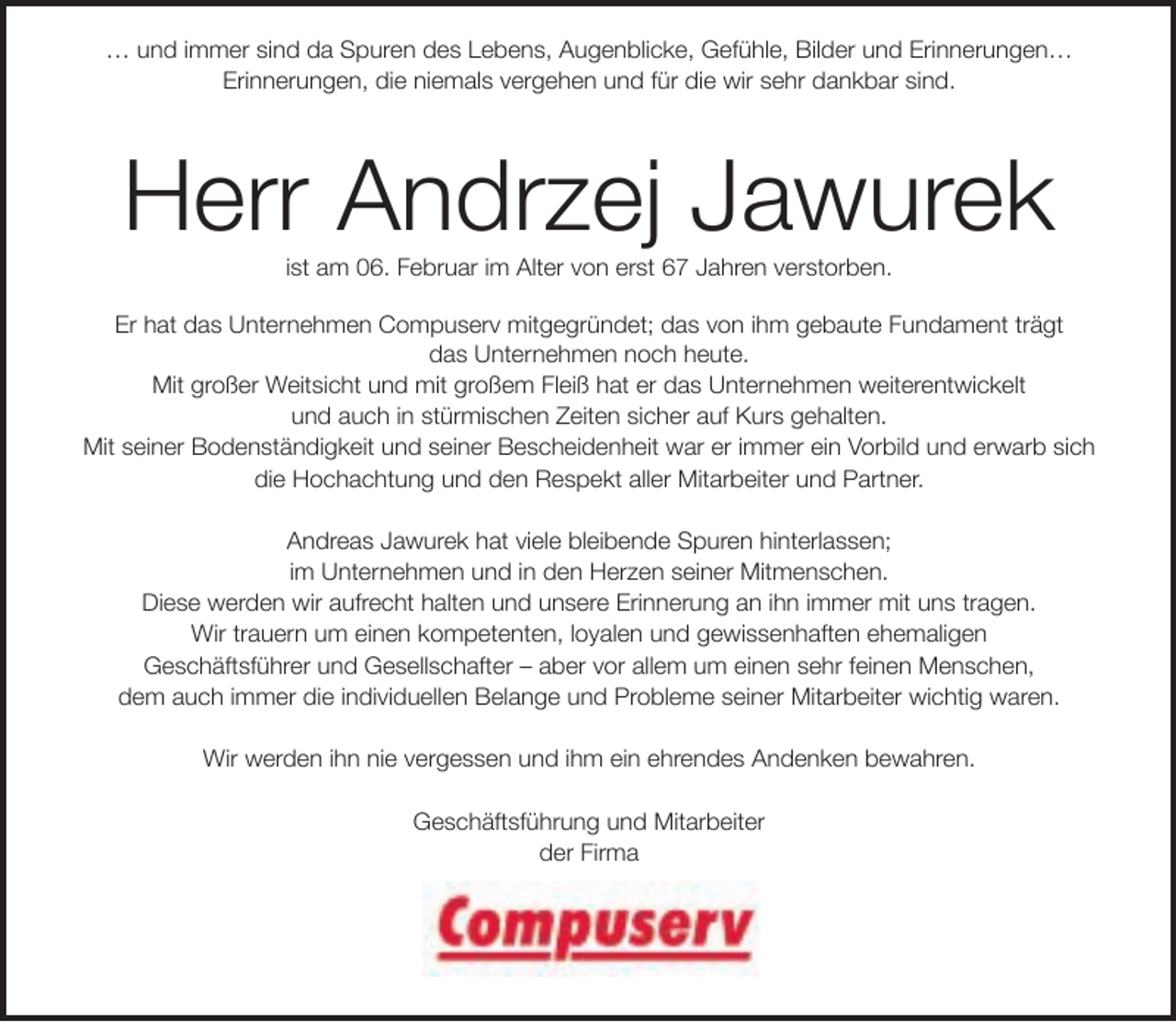 <p>… und immer sind da Spuren des Lebens, Augenblicke, Gefühle, Bilder und Erinnerungen…<br />Erinnerungen, die niemals vergehen und für die wir sehr dankbar sind.</p><p>Herr Andrzej Jawurek<br />ist am 06. Februar im Alter von erst 67 Jahren verstorben.</p><p>Er hat das Unternehmen Compuserv mitgegründet; das von ihm gebaute Fundament trägt<br />das Unternehmen noch heute.<br />Mit großer Weitsicht und mit großem Fleiß hat er das Unternehmen weiterentwickelt<br />und auch in stürmischen Zeiten sicher auf Kurs gehalten.<br />Mit seiner Bodenständigkeit und seiner Bescheidenheit war er immer ein Vorbild und erwarb sich<br />die Hochachtung und den Respekt aller Mitarbeiter und Partner.<br />Andreas Jawurek hat viele bleibende Spuren hinterlassen;<br />im Unternehmen und in den Herzen seiner Mitmenschen.<br />Diese werden wir aufrecht halten und unsere Erinnerung an ihn immer mit uns tragen.<br />Wir trauern um einen kompetenten, loyalen und gewissenhaften ehemaligen<br />Geschäftsführer und Gesellschafter – aber vor allem um einen sehr feinen Menschen,<br />dem auch immer die individuellen Belange und Probleme seiner Mitarbeiter wichtig waren.<br />Wir werden ihn nie vergessen und ihm ein ehrendes Andenken bewahren.<br />Geschäftsführung und Mitarbeiter<br />der Firma</p>