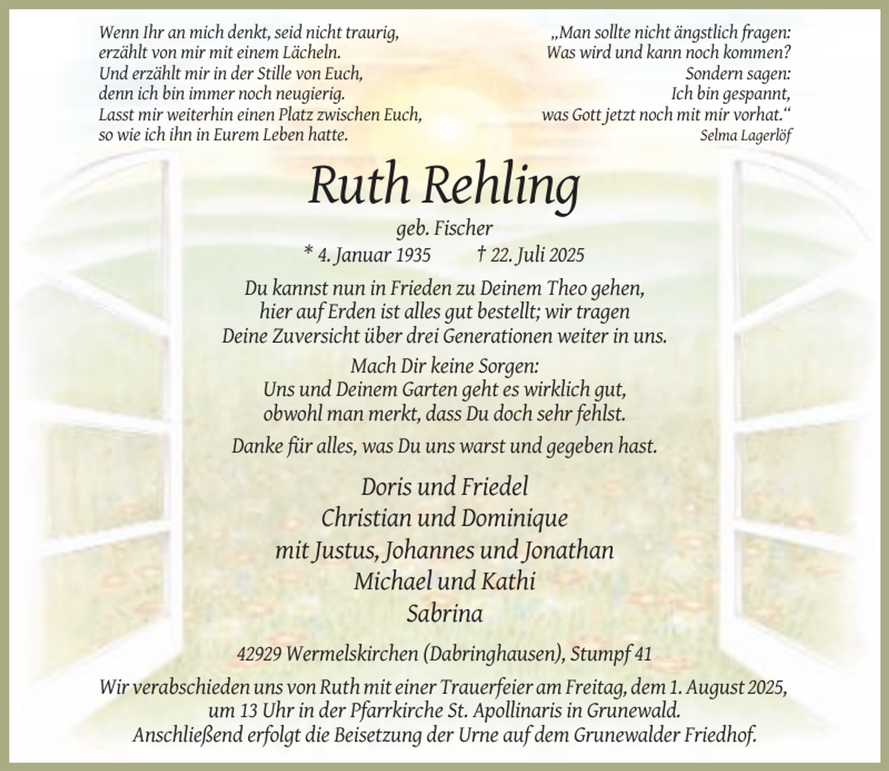 <p>Wenn Ihr an mich denkt, seid nicht traurig,<br />erzählt von mir mit einem Lächeln.<br />Und erzählt mir in der Stille von Euch,<br />denn ich bin immer noch neugierig.<br />Lasst mir weiterhin einen Platz zwischen Euch,<br />so wie ich ihn in Eurem Leben hatte.</p><p>„Man sollte nicht ängstlich fragen:<br />Was wird und kann noch kommen?<br />Sondern sagen:<br />Ich bin gespannt,<br />was Gott jetzt noch mit mir vorhat.“<br />Selma Lagerlöf</p><p>Ruth Rehling<br />geb. Fischer<br />* 4. Januar 1935<br />† 22. Juli 2025<br />Du kannst nun in Frieden zu Deinem Theo gehen,<br />hier auf Erden ist alles gut bestellt; wir tragen<br />Deine Zuversicht über drei Generationen weiter in uns.<br />Mach Dir keine Sorgen:<br />Uns und Deinem Garten geht es wirklich gut,<br />obwohl man merkt, dass Du doch sehr fehlst.<br />Danke für alles, was Du uns warst und gegeben hast.</p><p>Doris und Friedel<br />Christian und Dominique<br />mit Justus, Johannes und Jonathan<br />Michael und Kathi<br />Sabrina<br />42929 Wermelskirchen (Dabringhausen), Stumpf 41<br />Wir verabschieden uns von Ruth mit einer Trauerfeier am Freitag, dem 1. August 2025,<br />um 13 Uhr in der Pfarrkirche St. Apollinaris in Grunewald.<br />Anschließend erfolgt die Beisetzung der Urne auf dem Grunewalder Friedhof.</p>