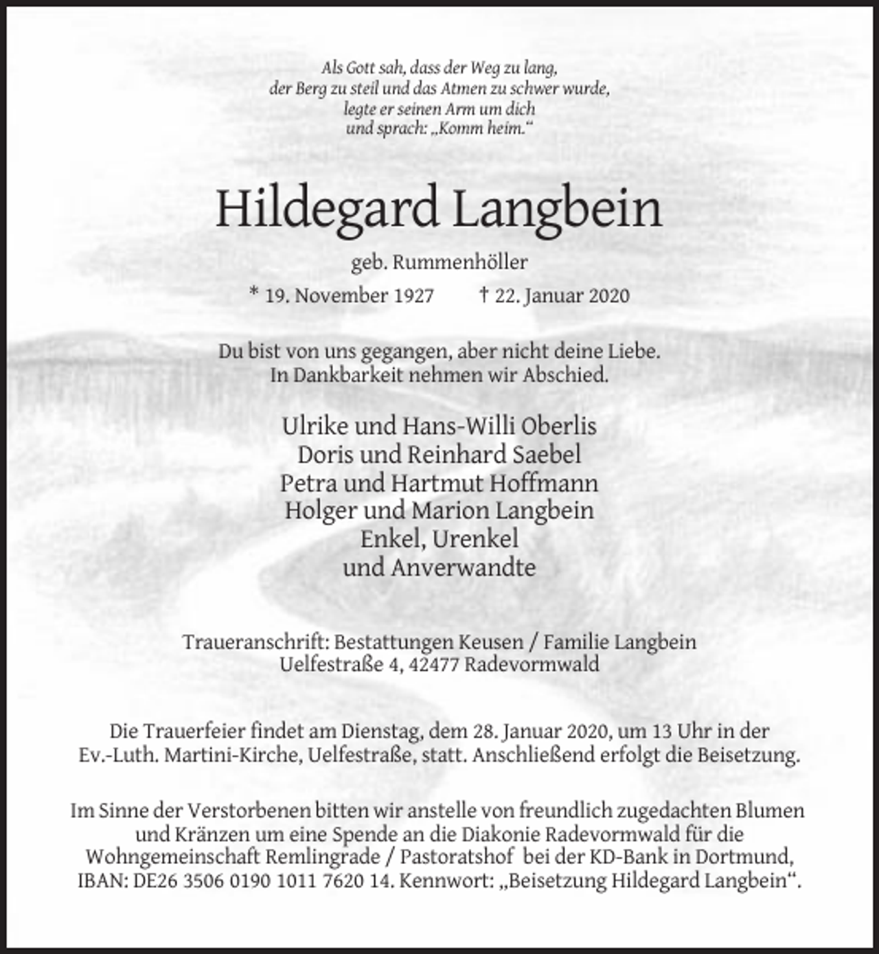<p>Als Gott sah, dass der Weg zu lang,<br />der Berg zu steil und das Atmen zu schwer wurde,<br />legte er seinen Arm um dich<br />und sprach: „Komm heim.“</p><p>Hildegard Langbein<br />geb. Rummenhöller<br />* 19. November 1927</p><p>† 22. Januar 2020</p><p>Du bist von uns gegangen, aber nicht deine Liebe.<br />In Dankbarkeit nehmen wir Abschied.</p><p>Ulrike und Hans-Willi Oberlis<br />Doris und Reinhard Saebel<br />Petra und Hartmut Hoffmann<br />Holger und Marion Langbein<br />Enkel, Urenkel<br />und Anverwandte<br />Traueranschrift: Bestattungen Keusen / Familie Langbein<br />Uelfestraße 4, 42477 Radevormwald</p><p>Die Trauerfeier findet am Dienstag, dem 28. Januar 2020, um 13 Uhr in der<br />Ev.-Luth. Martini-Kirche, Uelfestraße, statt. Anschließend erfolgt die Beisetzung.<br />Im Sinne der Verstorbenen bitten wir anstelle von freundlich zugedachten Blumen<br />und Kränzen um eine Spende an die Diakonie Radevormwald für die<br />Wohngemeinschaft Remlingrade / Pastoratshof bei der KD-Bank in Dortmund,<br />IBAN: DE26 3506 0190 1011 7620 14. Kennwort: „Beisetzung Hildegard Langbein“.</p>