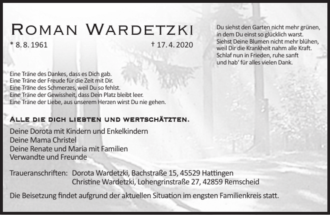<p>Roman Wardetzki<br />* 8. 8. 1961</p><p>† 17. 4. 2020</p><p>Du siehst den Garten nicht mehr grünen,<br />in dem Du einst so glücklich warst.<br />Siehst Deine Blumen nicht mehr blühen,<br />weil Dir die Krankheit nahm alle Kraft.<br />Schlaf nun in Frieden, ruhe sanft<br />und hab‘ für alles vielen Dank.</p><p>Eine Träne des Dankes, dass es Dich gab.<br />Eine Träne der Freude für die Zeit mit Dir.<br />Eine Träne des Schmerzes, weil Du so fehlst.<br />Eine Träne der Gewissheit, dass Dein Platz bleibt leer.<br />Eine Träne der Liebe, aus unserem Herzen wirst Du nie gehen.</p><p>Alle die dich liebten und wertschätzten.<br />Deine Dorota mit Kindern und Enkelkindern<br />Deine Mama Christel<br />Deine Renate und Maria mit Familien<br />Verwandte und Freunde<br />Traueranschriften: Dorota Wardetzki, Bachstraße 15, 45529 Hattingen<br />Christine Wardetzki, Lohengrinstraße 27, 42859 Remscheid<br />Die Beisetzung ﬁndet aufgrund der aktuellen Situation im engsten Familienkreis statt.</p>