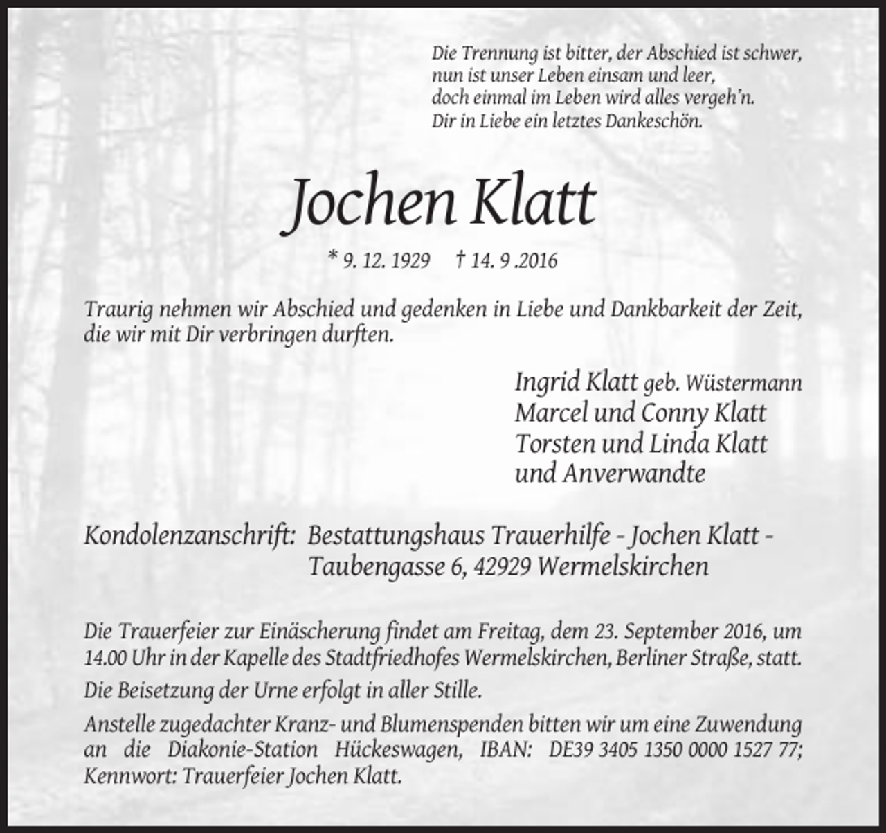 <p>Die Trennung ist bitter, der Abschied ist schwer,<br />nun ist unser Leben einsam und leer,<br />doch einmal im Leben wird alles vergeh’n.<br />Dir in Liebe ein letztes Dankeschön.</p><p>Jochen Klatt<br />* 9. 12. 1929 † 14. 9 .2016<br />Traurig nehmen wir Abschied und gedenken in Liebe und Dankbarkeit der Zeit,<br />die wir mit Dir verbringen durften.</p><p>Ingrid Klatt geb. Wüstermann<br />Marcel und Conny Klatt<br />Torsten und Linda Klatt<br />und Anverwandte<br />Kondolenzanschrift: Bestattungshaus Trauerhilfe - Jochen Klatt Taubengasse 6, 42929 Wermelskirchen<br />Die Trauerfeier zur Einäscherung findet am Freitag, dem 23. September 2016, um<br />14.00 Uhr in der Kapelle des Stadtfriedhofes Wermelskirchen, Berliner Straße, statt.<br />Die Beisetzung der Urne erfolgt in aller Stille.<br />Anstelle zugedachter Kranz- und Blumenspenden bitten wir um eine Zuwendung<br />an die Diakonie-Station Hückeswagen, IBAN: DE39 3405 135000 1527;<br />Kennwort: Trauerfeier Jochen Klatt.</p>