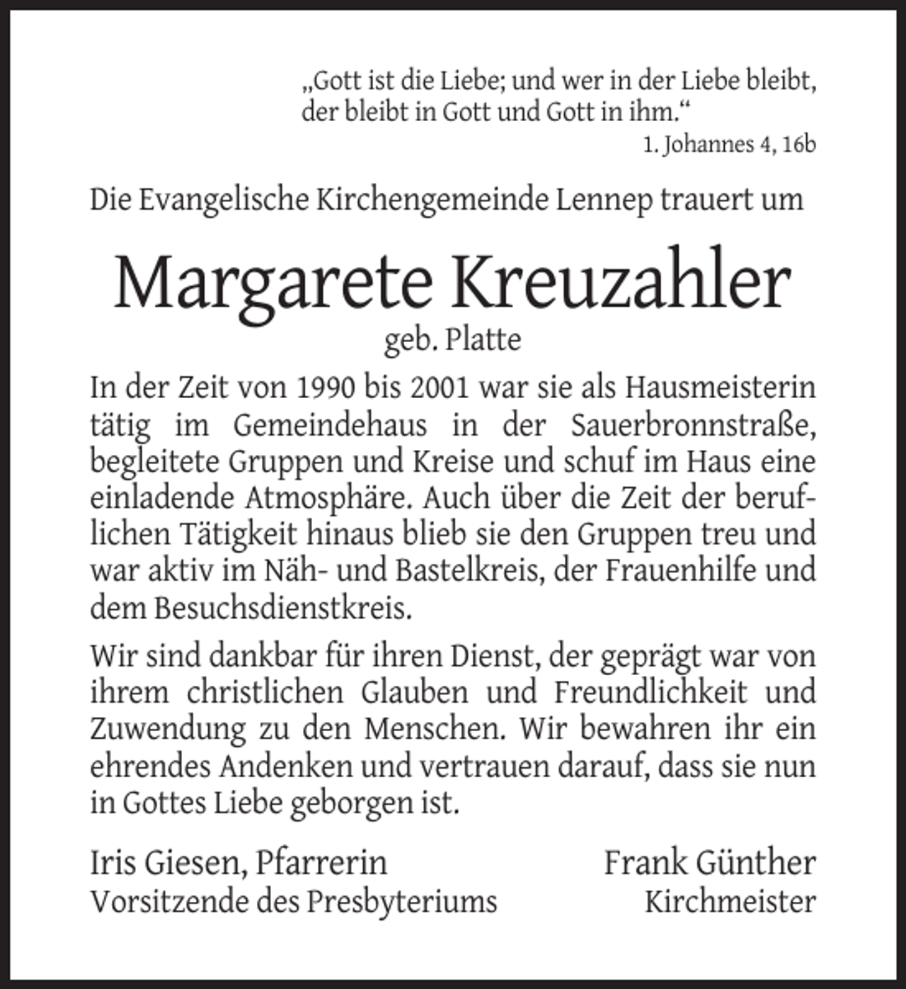 <p>„Gott ist die Liebe; und wer in der Liebe bleibt,<br />der bleibt in Gott und Gott in ihm.“<br />1. Johannes 4, 16b</p><p>Die Evangelische Kirchengemeinde Lennep trauert um</p><p>Margarete Kreuzahler<br />geb. Platte<br />In der Zeit von 1990 bis 2001 war sie als Hausmeisterin<br />tätig im Gemeindehaus in der Sauerbronnstraße,<br />begleitete Gruppen und Kreise und schuf im Haus eine<br />einladende Atmosphäre. Auch über die Zeit der beruflichen Tätigkeit hinaus blieb sie den Gruppen treu und<br />war aktiv im Näh- und Bastelkreis, der Frauenhilfe und<br />dem Besuchsdienstkreis.<br />Wir sind dankbar für ihren Dienst, der geprägt war von<br />ihrem christlichen Glauben und Freundlichkeit und<br />Zuwendung zu den Menschen. Wir bewahren ihr ein<br />ehrendes Andenken und vertrauen darauf, dass sie nun<br />in Gottes Liebe geborgen ist.</p><p>Iris Giesen, Pfarrerin<br />Vorsitzende des Presbyteriums</p><p>Frank Günther<br />Kirchmeister</p>