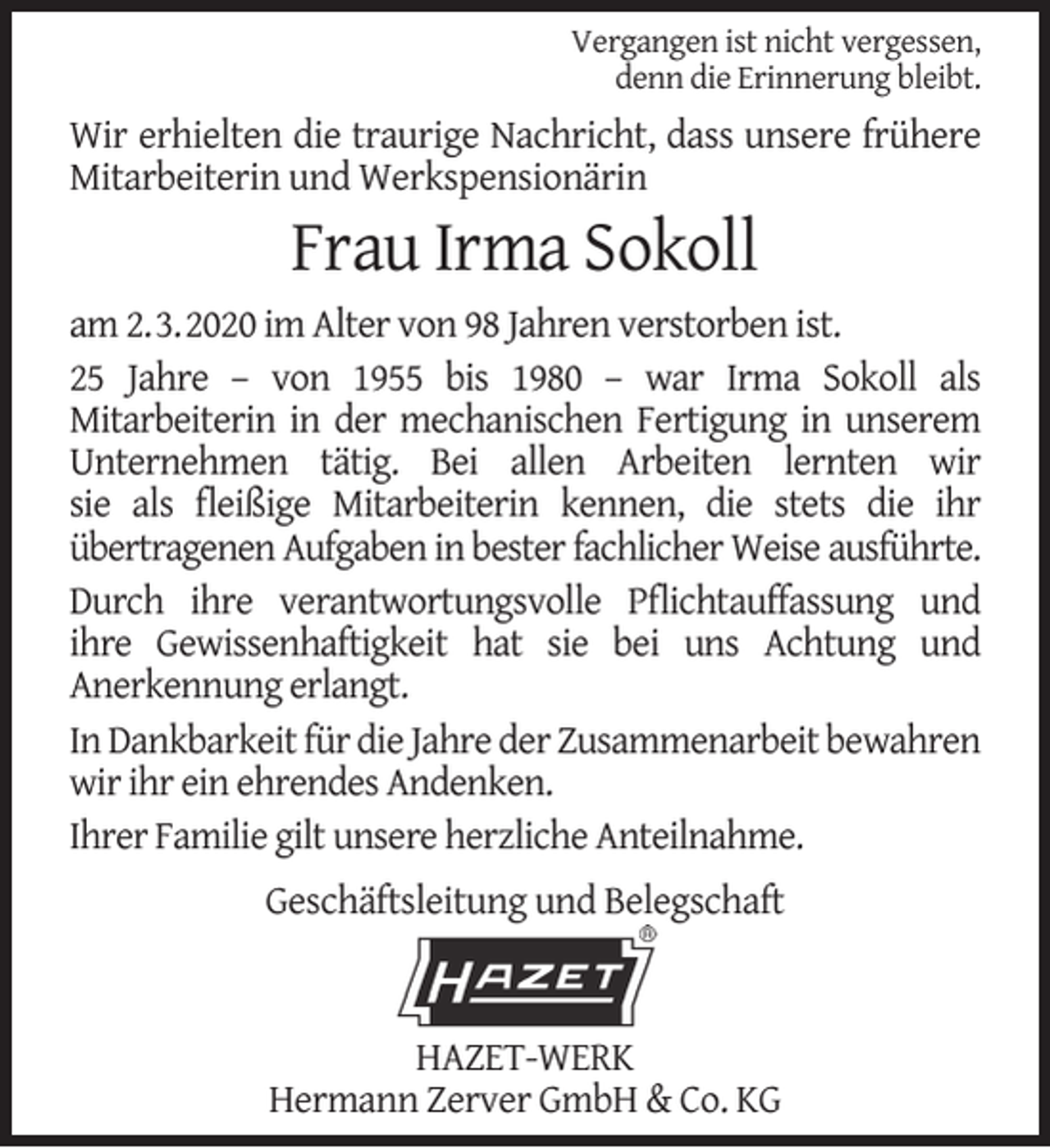 <p>Vergangen ist nicht vergessen,<br />denn die Erinnerung bleibt.</p><p>Wir erhielten die traurige Nachricht, dass unsere frühere<br />Mitarbeiterin und Werkspensionärin</p><p>Frau Irma Sokoll</p><p>am 2.3.2020 im Alter von 98 Jahren verstorben ist.<br />25 Jahre – von 1955 bis 1980 – war Irma Sokoll als<br />Mitarbeiterin in der mechanischen Fertigung in unserem<br />Unternehmen tätig. Bei allen Arbeiten lernten wir<br />sie als ﬂeißige Mitarbeiterin kennen, die stets die ihr<br />übertragenen Aufgaben in bester fachlicher Weise ausführte.<br />Durch ihre verantwortungsvolle Pﬂichtauffassung und<br />ihre Gewissenhaftigkeit hat sie bei uns Achtung und<br />Anerkennung erlangt.<br />In Dankbarkeit für die Jahre der Zusammenarbeit bewahren<br />wir ihr ein ehrendes Andenken.<br />Ihrer Familie gilt unsere herzliche Anteilnahme.<br />Geschäftsleitung und Belegschaft</p><p>HAZET-WERK<br />Hermann Zerver GmbH &amp; Co. KG</p>