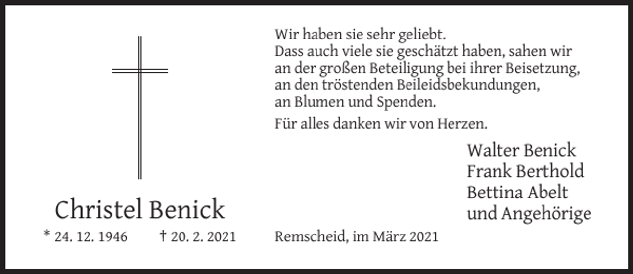<p>Wir haben sie sehr geliebt.<br />Dass auch viele sie geschätzt haben, sahen wir<br />an der großen Beteiligung bei ihrer Beisetzung,<br />an den tröstenden Beileidsbekundungen,<br />an Blumen und Spenden.<br />Für alles danken wir von Herzen.</p><p>Walter Benick<br />Frank Berthold<br />Bettina Abelt<br />und Angehörige</p><p>Christel Benick<br />* 24. 12. 1946</p><p>† 20. 2. 2021</p><p>Remscheid, im März 2021</p>