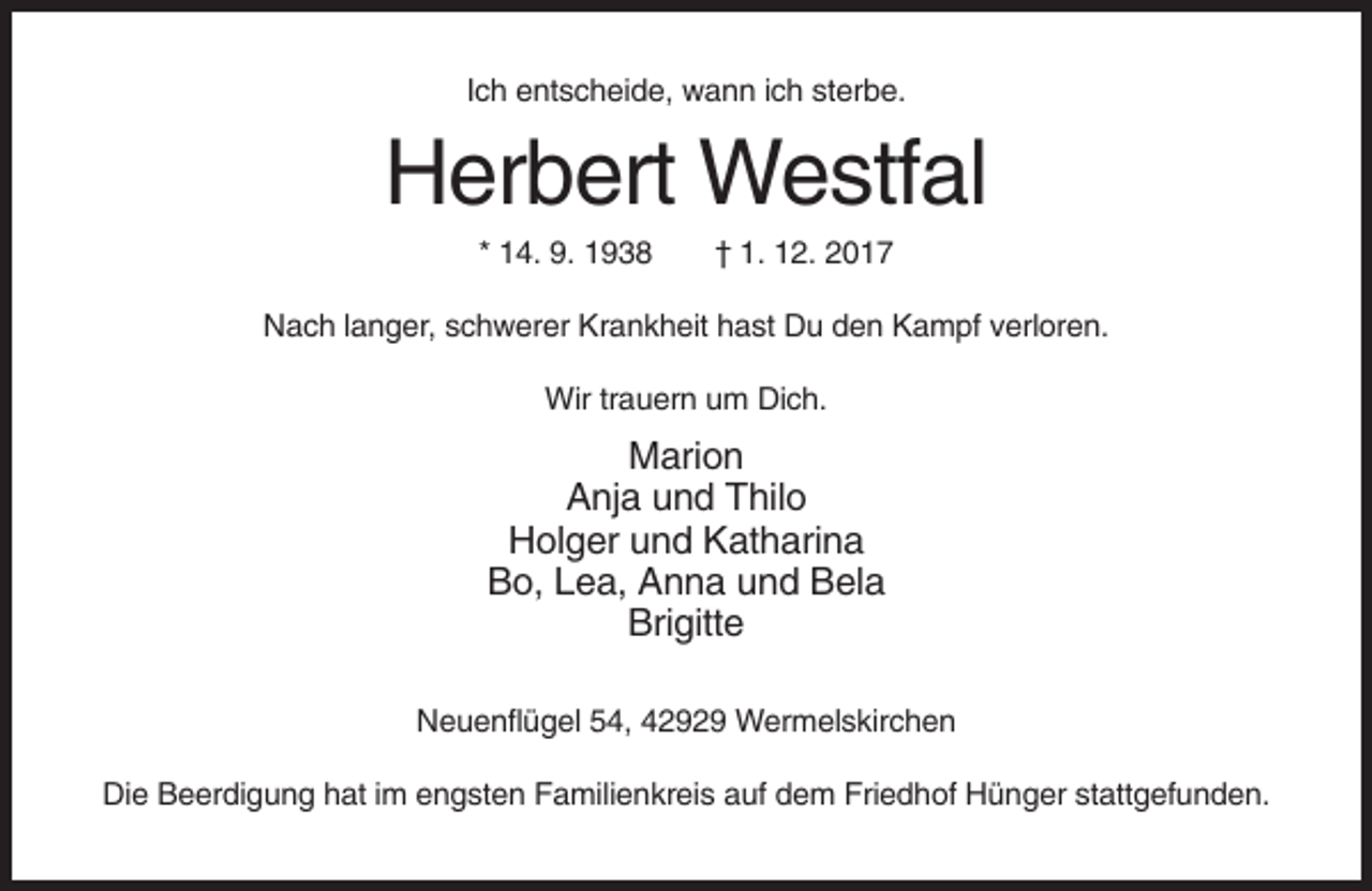 <p>Ich entscheide, wann ich sterbe.</p><p>Herbert Westfal<br />* 14. 9. 1938</p><p>† 1. 12. 2017</p><p>Nach langer, schwerer Krankheit hast Du den Kampf verloren.<br />Wir trauern um Dich.</p><p>Marion<br />Anja und Thilo<br />Holger und Katharina<br />Bo, Lea, Anna und Bela<br />Brigitte<br />Neuenflügel 54, 42929 Wermelskirchen<br />Die Beerdigung hat im engsten Familienkreis auf dem Friedhof Hünger stattgefunden.</p>