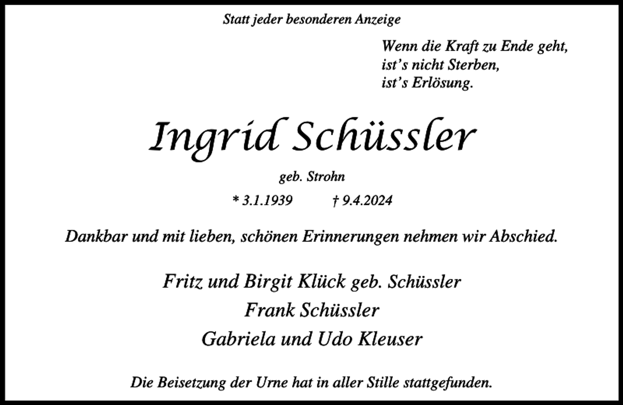 <p>Statt jeder besonderen Anzeige</p><p>Wenn die Kraft zu Ende geht,<br />ist’s nicht Sterben,<br />ist’s Erlösung.</p><p>Ingrid Schüssler<br />geb. Strohn<br />* 3.1.1939</p><p>† 9.4.2024</p><p>Dankbar und mit lieben, schönen Erinnerungen nehmen wir Abschied.</p><p>Fritz und Birgit Klück geb. Schüssler<br />Frank Schüssler<br />Gabriela und Udo Kleuser<br />Die Beisetzung der Urne hat in aller Stille stattgefunden.</p>