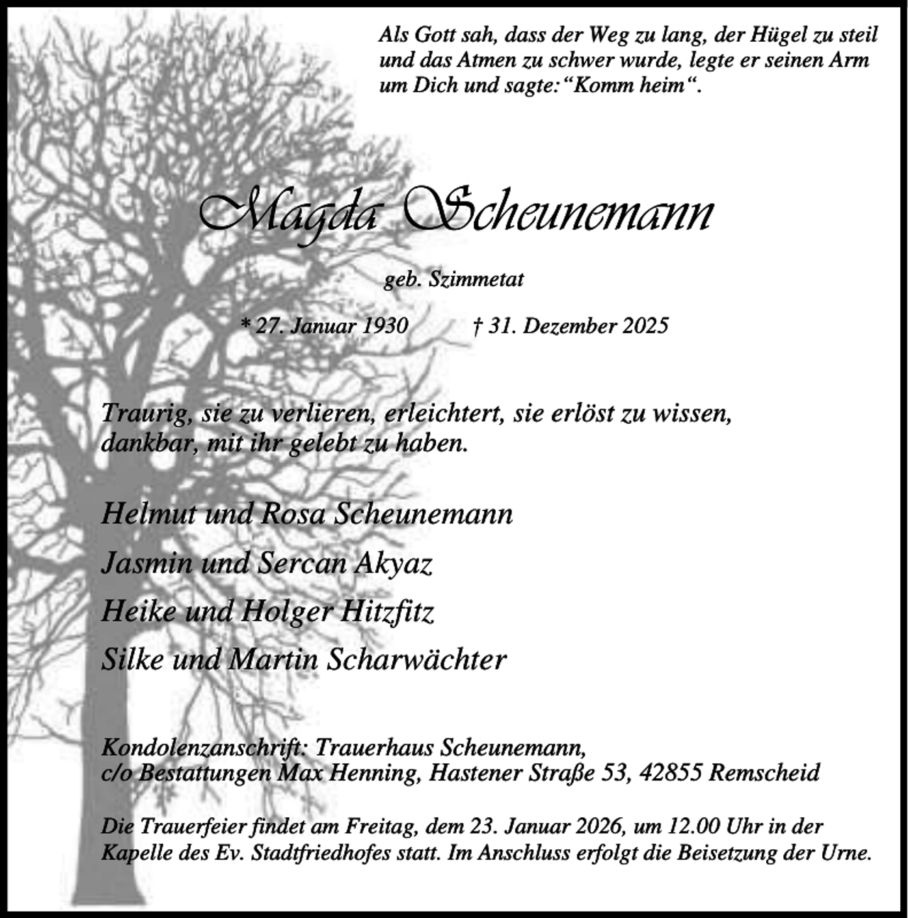<p>Als Gott sah, dass der Weg zu lang, der Hügel zu steil<br />und das Atmen zu schwer wurde, legte er seinen Arm<br />um Dich und sagte:“Komm heim“.</p><p>Magda Scheunemann<br />geb. Szimmetat<br />* 27. Januar 1930</p><p>† 31. Dezember 2025</p><p>Traurig, sie zu verlieren, erleichtert, sie erlöst zu wissen,<br />dankbar, mit ihr gelebt zu haben.</p><p>Helmut und Rosa Scheunemann<br />Jasmin und Sercan Akyaz<br />Heike und Holger Hitzfitz<br />Silke und Martin Scharwächter<br />Kondolenzanschrift: Trauerhaus Scheunemann,<br />c/o Bestattungen Max Henning, Hastener Straße 53, 42855 Remscheid<br />Die Trauerfeier findet am Freitag, dem 23. Januar 2026, um 12.00 Uhr in der<br />Kapelle des Ev. Stadtfriedhofes statt. Im Anschluss erfolgt die Beisetzung der Urne.</p>
