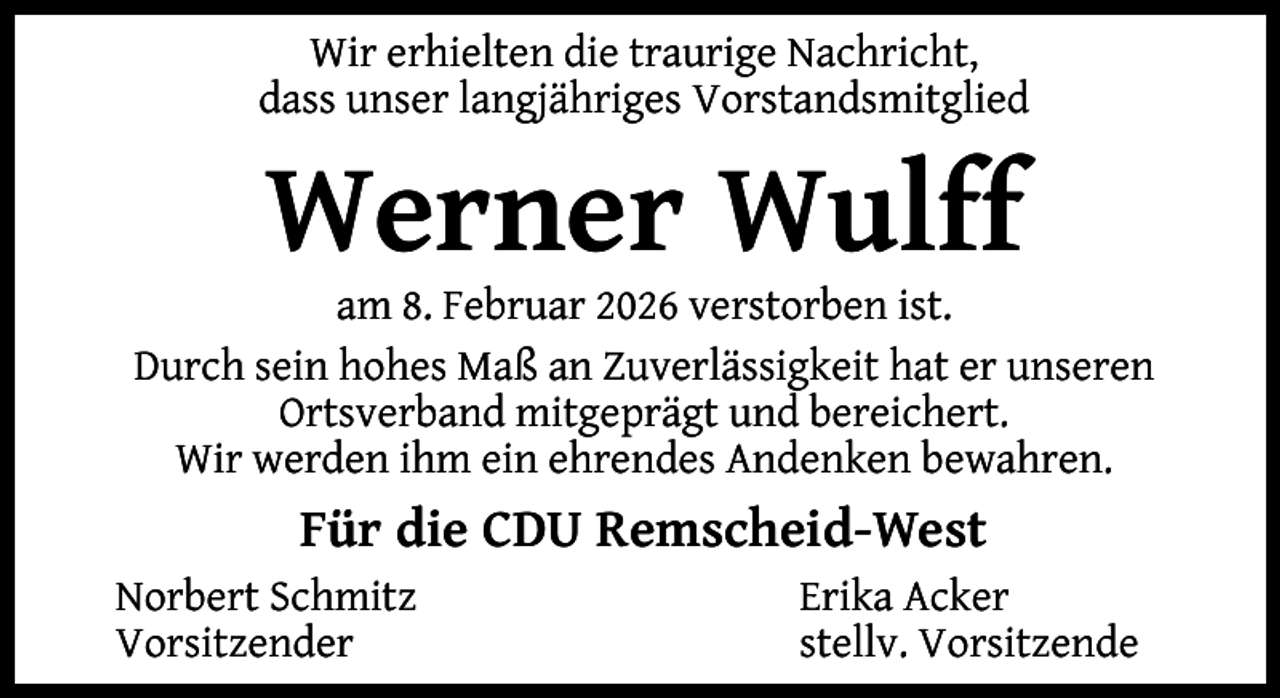 <p>Wir erhielten die traurige Nachricht,<br />dass unser langjähriges Vorstandsmitglied</p><p>Werner Wulff</p><p>am 8. Februar 2026 verstorben ist.<br />Durch sein hohes Maß an Zuverlässigkeit hat er unseren<br />Ortsverband mitgeprägt und bereichert.<br />Wir werden ihm ein ehrendes Andenken bewahren.</p><p>Für die CDU Remscheid-West<br />Norbert Schmitz<br />Vorsitzender</p><p>Erika Acker<br />stellv. Vorsitzende</p>