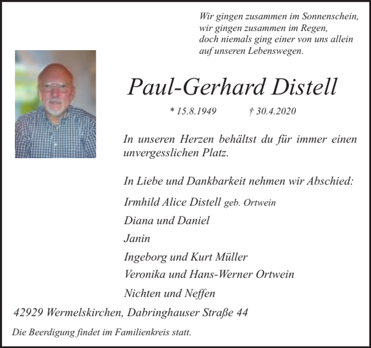 <p>Wir gingen zusammen im Sonnenschein,<br />wir gingen zusammen im Regen,<br />doch niemals ging einer von uns allein<br />auf unseren Lebenswegen.</p><p>Paul-Gerhard Distell<br />* 15.8.1949</p><p>† 30.4.2020</p><p>In unseren Herzen behältst du für immer einen<br />unvergesslichen Platz.<br />In Liebe und Dankbarkeit nehmen wir Abschied:<br />Irmhild Alice Distell geb. Ortwein<br />Diana und Daniel<br />Janin<br />Ingeborg und Kurt Müller<br />Veronika und Hans-Werner Ortwein<br />Nichten und Neffen<br />42929 Wermelskirchen, Dabringhauser Straße 44<br />Die Beerdigung findet im Familienkreis statt.</p>