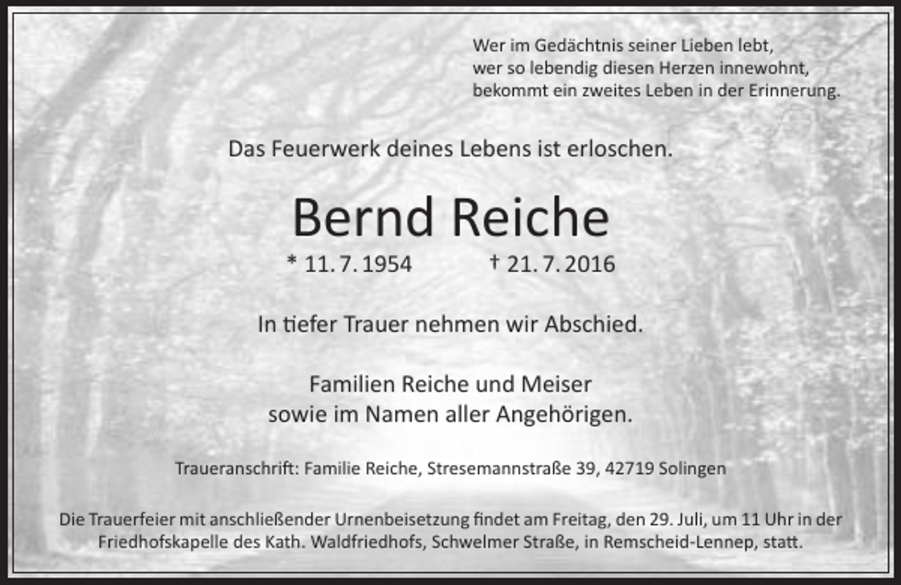 <p>Wer im Gedächtnis seiner Lieben lebt,<br />wer so lebendig diesen Herzen innewohnt,<br />bekommt ein zweites Leben in der Erinnerung.</p><p>Das Feuerwerk deines Lebens ist erloschen.</p><p>Bernd Reiche</p><p>* 11. 7. 1954</p><p>† 21. 7. 2016</p><p>In tiefer Trauer nehmen wir Abschied.<br />Familien Reiche und Meiser<br />sowie im Namen aller Angehörigen.<br />Traueranschrift: Familie Reiche, Stresemannstraße 39, 42719 Solingen<br />Die Trauerfeier mit anschließender Urnenbeisetzung findet am Freitag, den 29. Juli, um 11 Uhr in der<br />Friedhofskapelle des Kath. Waldfriedhofs, Schwelmer Straße, in Remscheid-Lennep, statt.</p>
