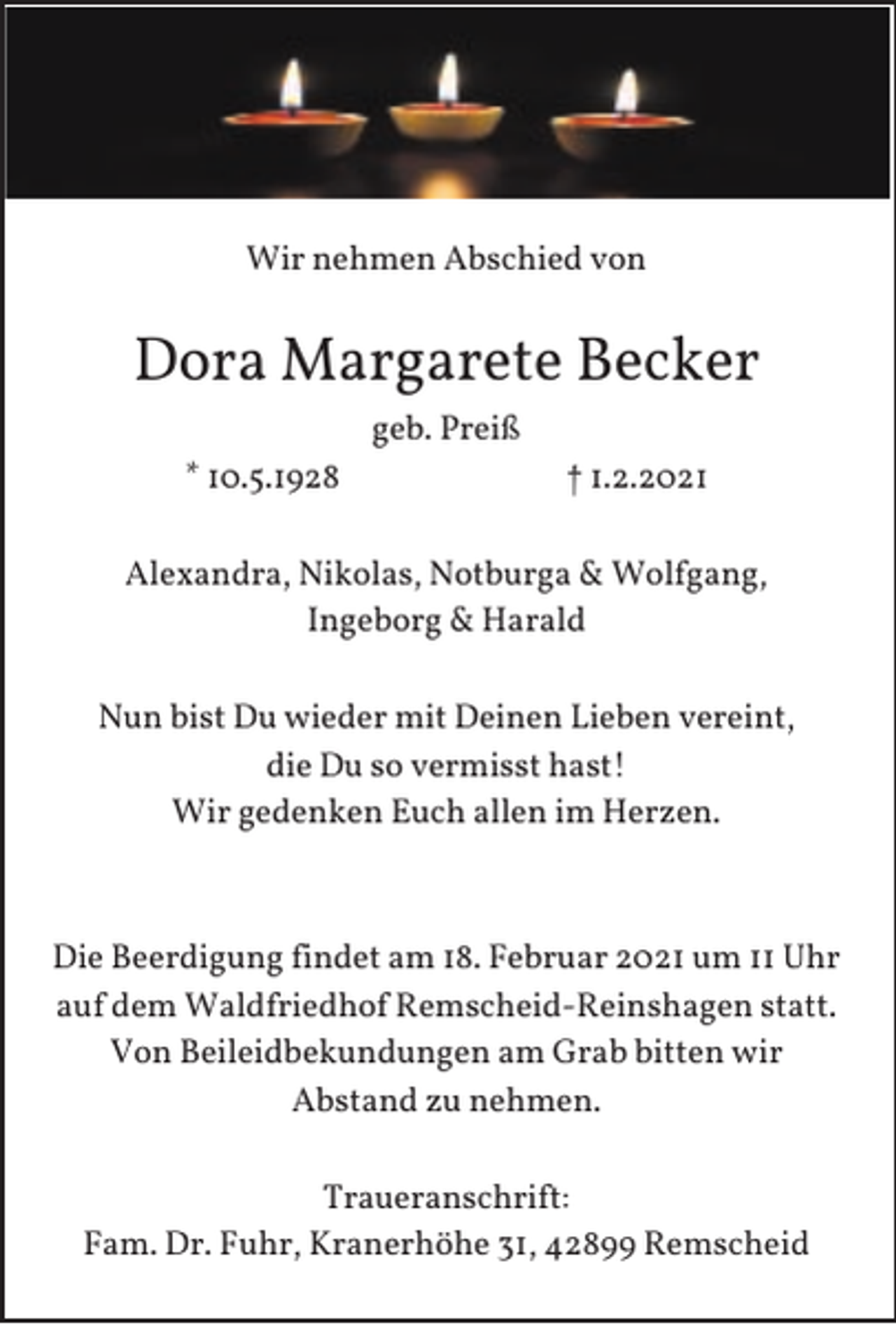 <p>Wir nehmen Abschied von</p><p>Dora Margarete Becker<br />geb. Preiß<br />* 10.5.1928</p><p>† 1.2.2021</p><p>Alexandra, Nikolas, Notburga &amp; Wolfgang,<br />Ingeborg &amp; Harald<br />Nun bist Du wieder mit Deinen Lieben vereint,<br />die Du so vermisst hast!<br />Wir gedenken Euch allen im Herzen.</p><p>Die Beerdigung findet am 18. Februar 2021 um 11 Uhr<br />auf dem Waldfriedhof Remscheid-Reinshagen statt.<br />Von Beileidbekundungen am Grab bitten wir<br />Abstand zu nehmen.<br />Traueranschrift:<br />Fam. Dr. Fuhr, Kranerhöhe 31, 42899 Remscheid</p>