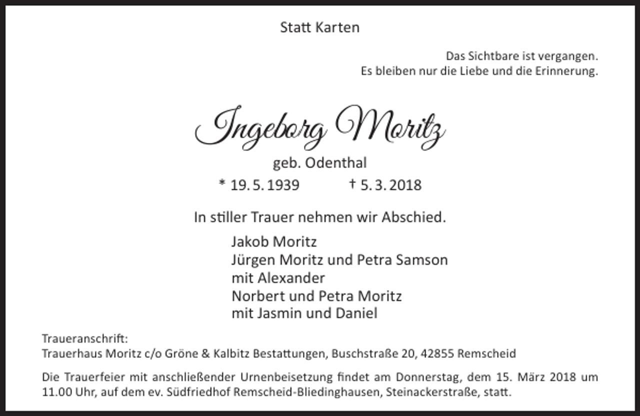 <p>Statt Karten<br />Das Sichtbare ist vergangen.<br />Es bleiben nur die Liebe und die Erinnerung.</p><p>Ingeborg Moritz<br />geb. Odenthal<br />* 19. 5. 1939<br />† 5. 3. 2018</p><p>In stiller Trauer nehmen wir Abschied.<br />Jakob Moritz<br />Jürgen Moritz und Petra Samson<br />mit Alexander<br />Norbert und Petra Moritz<br />mit Jasmin und Daniel<br />Traueranschrift:<br />Trauerhaus Moritz c/o Gröne &amp; Kalbitz Bestattungen, Buschstraße 20, 42855 Remscheid<br />Die Trauerfeier mit anschließender Urnenbeisetzung findet am Donnerstag, dem 15. März 2018 um<br />11.00 Uhr, auf dem ev. Südfriedhof Remscheid-Bliedinghausen, Steinackerstraße, statt.</p>