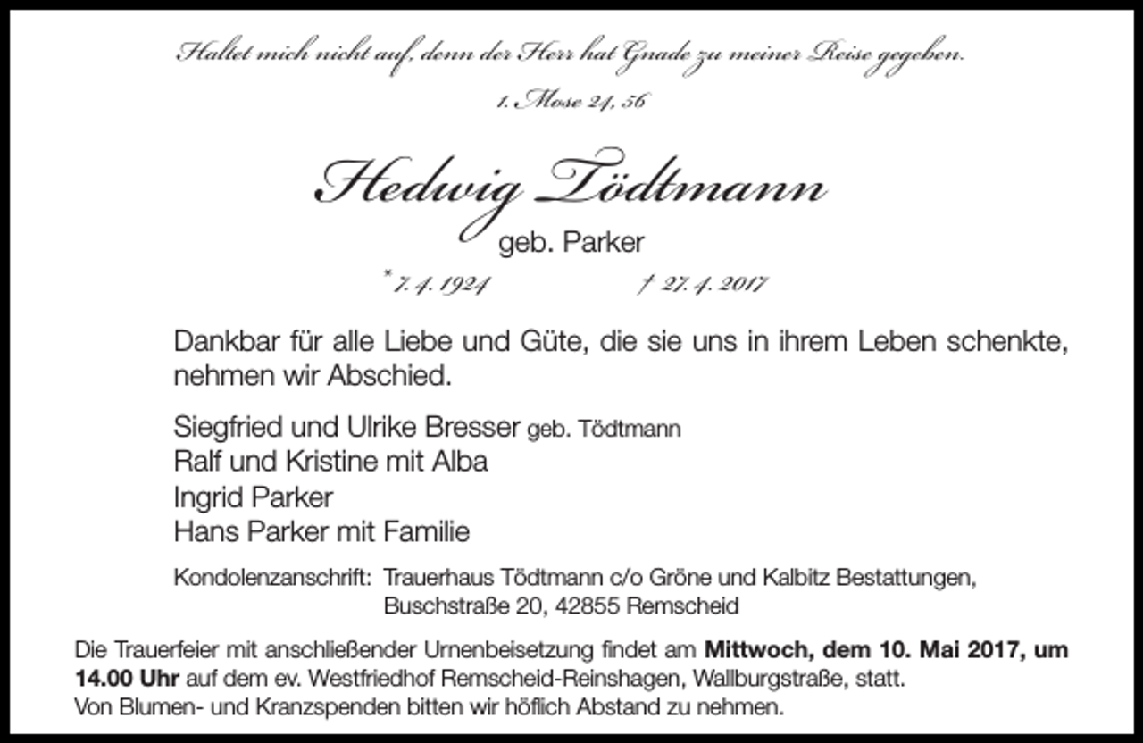 <p>Haltet mich nicht auf, denn der Herr hat Gnade zu meiner Reise gegeben.<br />1. Mose 24, 56</p><p>Hedwig Tödtmann<br />* 7. 4. 1924</p><p>geb. Parker</p><p>† 27. 4. 2017</p><p>Dankbar für alle Liebe und Güte, die sie uns in ihrem Leben schenkte,<br />nehmen wir Abschied.<br />Siegfried und Ulrike Bresser geb. Tödtmann<br />Ralf und Kristine mit Alba<br />Ingrid Parker<br />Hans Parker mit Familie<br />Kondolenzanschrift: Trauerhaus Tödtmann c/o Gröne und Kalbitz Bestattungen,<br />Buschstraße 20, 42855 Remscheid<br />Die Trauerfeier mit anschließender Urnenbeisetzung findet am Mittwoch, dem 10. Mai 2017, um<br />14.00 Uhr auf dem ev. Westfriedhof Remscheid-Reinshagen, Wallburgstraße, statt.<br />Von Blumen- und Kranzspenden bitten wir höflich Abstand zu nehmen.</p>