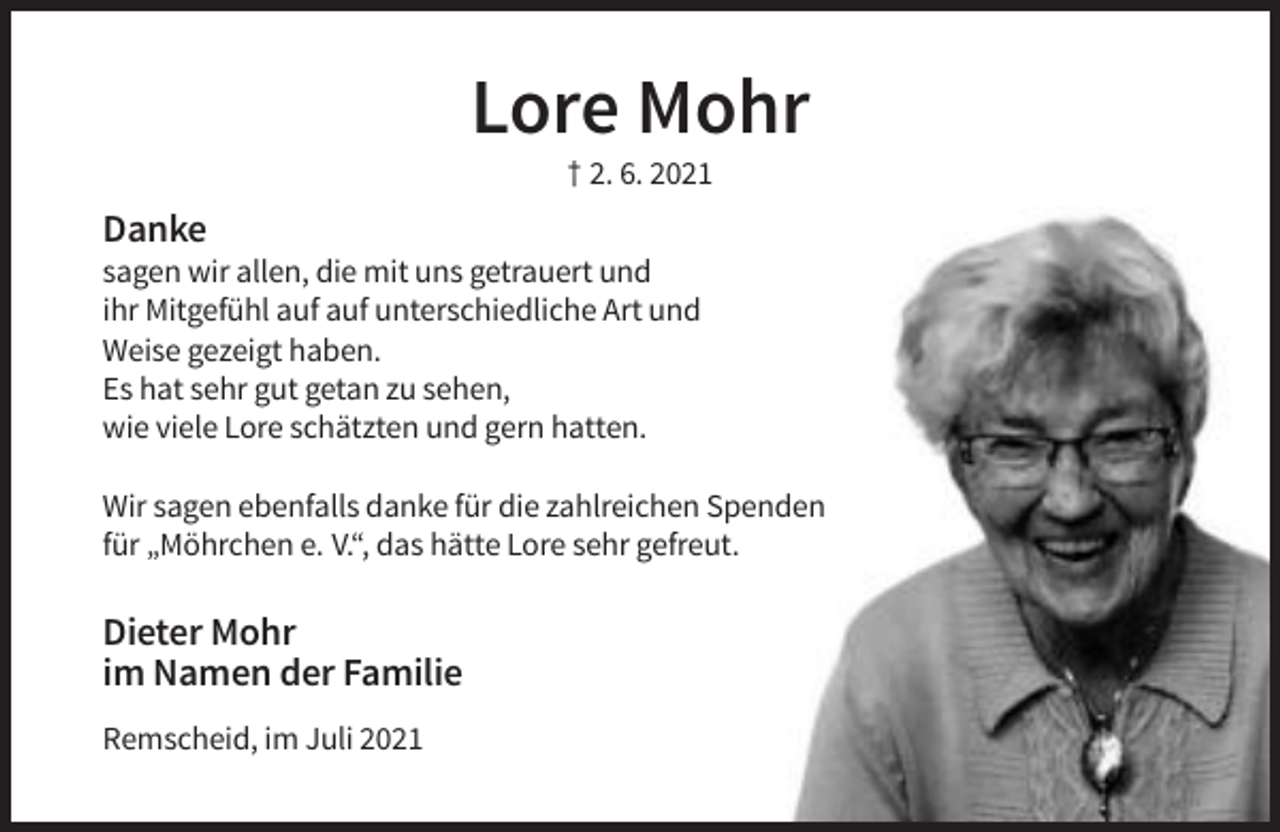 <p>Lore Mohr<br />† 2. 6. 2021</p><p>Danke<br />sagen wir allen, die mit uns getrauert und<br />ihr Mitgefühl auf auf unterschiedliche Art und<br />Weise gezeigt haben.<br />Es hat sehr gut getan zu sehen,<br />wie viele Lore schätzten und gern hatten.<br />Wir sagen ebenfalls danke für die zahlreichen Spenden<br />für „Möhrchen e. V.“, das hätte Lore sehr gefreut.</p><p>Dieter Mohr<br />im Namen der Familie<br />Remscheid, im Juli 2021</p>