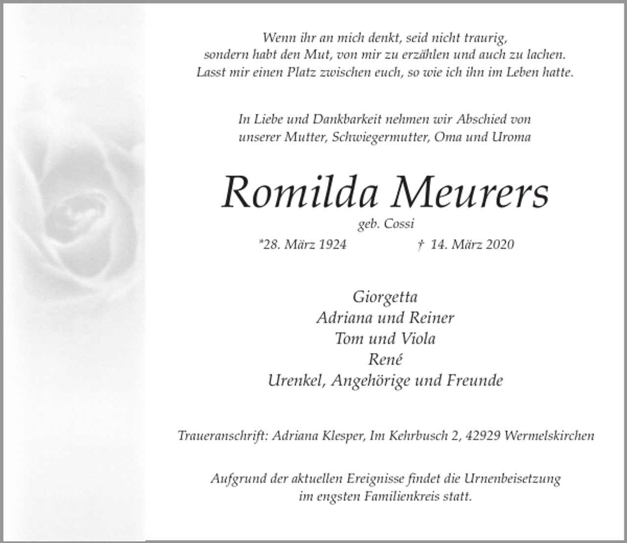<p>Wenn ihr an mich denkt, seid nicht traurig,<br />sondern habt den Mut, von mir zu erzählen und auch zu lachen.<br />Lasst mir einen Platz zwischen euch, so wie ich ihn im Leben hatte.<br />In Liebe und Dankbarkeit nehmen wir Abschied von<br />unserer Mutter, Schwiegermutter, Oma und Uroma</p><p>Romilda Meurers<br />geb. Cossi</p><p>*28. März 1924</p><p>† 14. März 2020</p><p>Giorgetta<br />Adriana und Reiner<br />Tom und Viola<br />René<br />Urenkel, Angehörige und Freunde<br />Traueranschrift: Adriana Klesper, Im Kehrbusch 2, 42929 Wermelskirchen<br />Aufgrund der aktuellen Ereignisse findet die Urnenbeisetzung<br />im engsten Familienkreis statt.</p>