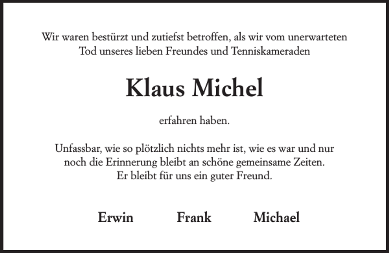 <p>Wir waren bestürzt und zutiefst betroffen, als wir vom unerwarteten<br />Tod unseres lieben Freundes und Tenniskameraden</p><p>Klaus Michel<br />erfahren haben.<br />Unfassbar, wie so plötzlich nichts mehr ist, wie es war und nur<br />noch die Erinnerung bleibt an schöne gemeinsame Zeiten.<br />Er bleibt für uns ein guter Freund.</p><p>Erwin</p><p>Frank</p><p>Michael</p>