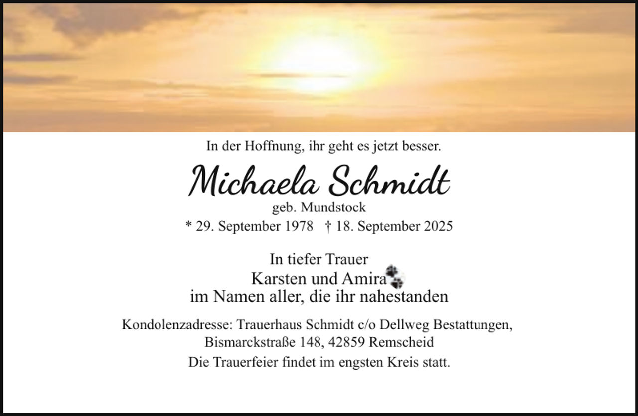 <p>In der Hoffnung, ihr geht es jetzt besser.</p><p>Michaela Schmidt</p><p>geb. Mundstock<br />* 29. September 1978 † 18. September 2025</p><p>In tiefer Trauer</p><p>Karsten und Amiraa<br />im Namen aller, die ihr nahestanden<br />Kondolenzadresse: Trauerhaus Schmidt c/o Dellweg Bestattungen,<br />Bismarckstraße 148, 42859 Remscheid<br />Die Trauerfeier findet im engsten Kreis statt.</p>