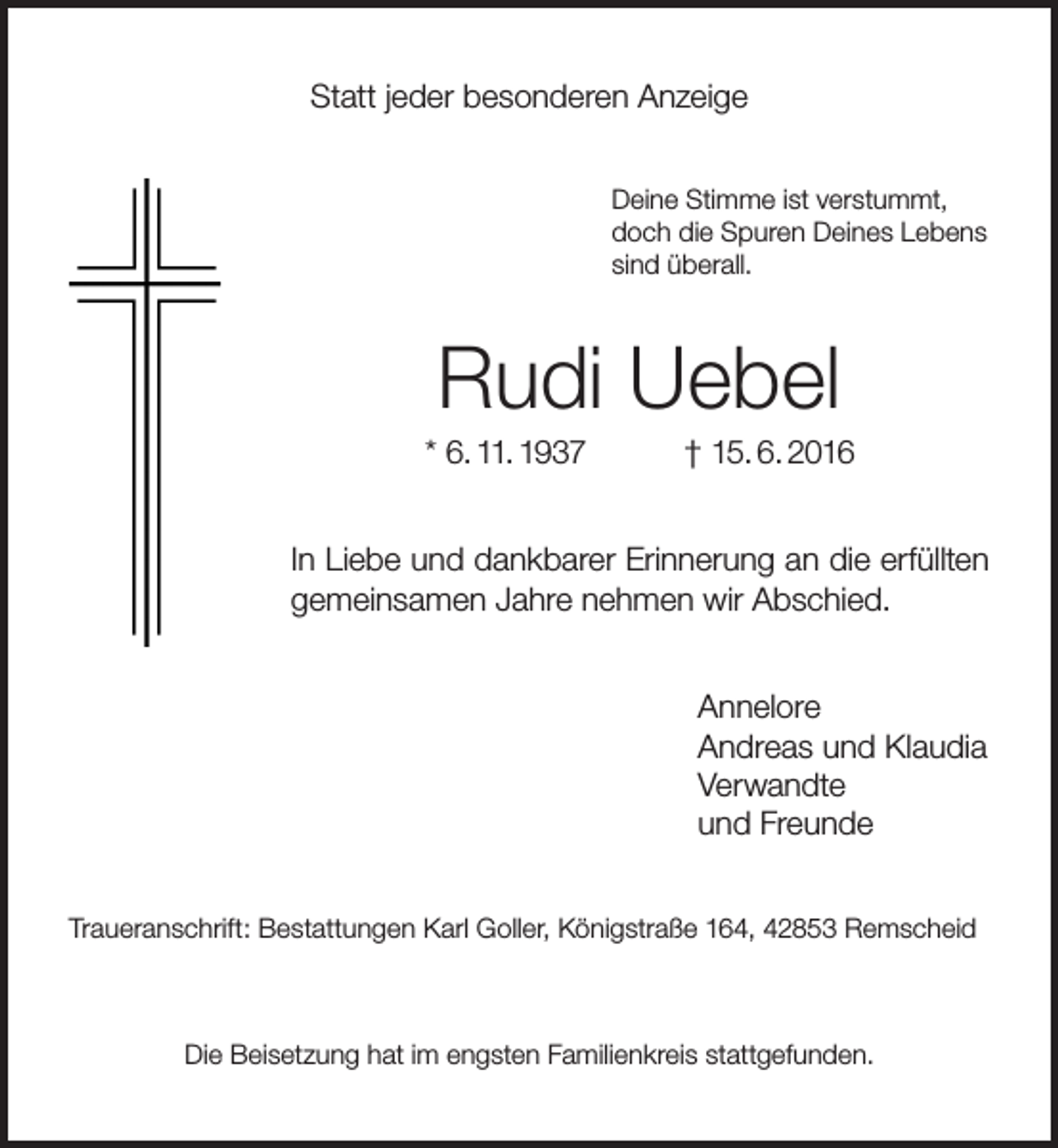 <p>Statt jeder besonderen Anzeige<br />Deine Stimme ist verstummt,<br />doch die Spuren Deines Lebens<br />sind überall.</p><p>Rudi Uebel</p><p>* 6. 11. 1937</p><p>† 15. 6. 2016</p><p>In Liebe und dankbarer Erinnerung an die erfüllten<br />gemeinsamen Jahre nehmen wir Abschied.<br />Annelore<br />Andreas und Klaudia<br />Verwandte<br />und Freunde<br />Traueranschrift: Bestattungen Karl Goller, Königstraße 164, 42853 Remscheid</p><p>Die Beisetzung hat im engsten Familienkreis stattgefunden.</p>