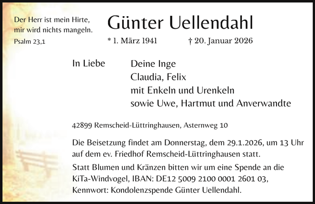 <p>Der Herr ist mein Hirte,<br />mir wird nichts mangeln.</p><p>Günter Uellendahl</p><p>Psalm 23,1</p><p>* 1. März 1941</p><p>In Liebe</p><p>† 20. Januar 2026</p><p>Deine Inge<br />Claudia, Felix<br />mit Enkeln und Urenkeln<br />sowie Uwe, Hartmut und Anverwandte</p><p>42899 Remscheid-Lüttringhausen, Asternweg 10</p><p>Die Beisetzung findet am Donnerstag, dem 29.1.2026, um 13 Uhr<br />auf dem ev. Friedhof Remscheid-Lüttringhausen statt.<br />Statt Blumen und Kränzen bitten wir um eine Spende an die<br />KiTa-Windvogel, IBAN: DE12 5009 2101 2601 03,<br />Kennwort: Kondolenzspende Günter Uellendahl.</p>