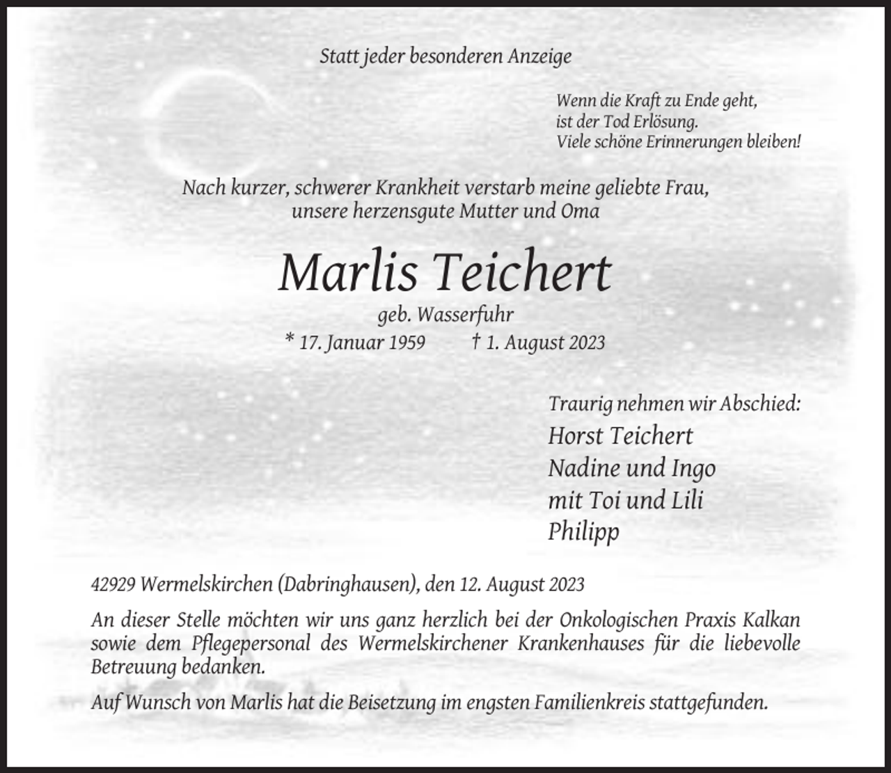 <p>Statt jeder besonderen Anzeige<br />Wenn die Kraft zu Ende geht,<br />ist der Tod Erlösung.<br />Viele schöne Erinnerungen bleiben!</p><p>Nach kurzer, schwerer Krankheit verstarb meine geliebte Frau,<br />unsere herzensgute Mutter und Oma</p><p>Marlis Teichert<br />geb. Wasserfuhr<br />* 17. Januar 1959<br />† 1. August 2023</p><p>Traurig nehmen wir Abschied:</p><p>Horst Teichert<br />Nadine und Ingo<br />mit Toi und Lili<br />Philipp<br />42929 Wermelskirchen (Dabringhausen), den 12. August 2023<br />An dieser Stelle möchten wir uns ganz herzlich bei der Onkologischen Praxis Kalkan<br />sowie dem Pflegepersonal des Wermelskirchener Krankenhauses für die liebevolle<br />Betreuung bedanken.<br />Auf Wunsch von Marlis hat die Beisetzung im engsten Familienkreis stattgefunden.</p>