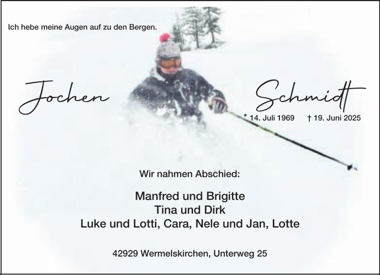 <p>Ich hebe meine Augen auf zu den Bergen.</p><p>Schmidt</p><p>Jochen</p><p>* 14. Juli 1969</p><p>Wir nahmen Abschied:</p><p>Manfred und Brigitte<br />Tina und Dirk<br />Luke und Lotti, Cara, Nele und Jan, Lotte<br />42929 Wermelskirchen, Unterweg 25</p><p>† 19. Juni 2025</p>