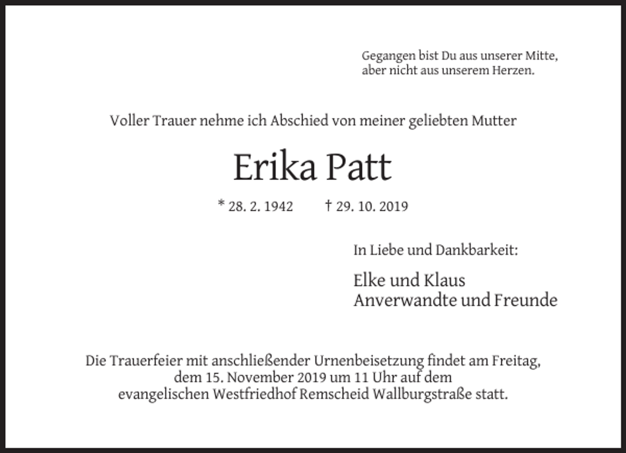 <p>Gegangen bist Du aus unserer Mitte,<br />aber nicht aus unserem Herzen.</p><p>Voller Trauer nehme ich Abschied von meiner geliebten Mutter</p><p>Erika Patt<br />* 28. 2. 1942</p><p>† 29. 10. 2019<br />In Liebe und Dankbarkeit:</p><p>Elke und Klaus<br />Anverwandte und Freunde</p><p>Die Trauerfeier mit anschließender Urnenbeisetzung findet am Freitag,<br />dem 15. November 2019 um 11 Uhr auf dem<br />evangelischen Westfriedhof Remscheid Wallburgstraße statt.</p>