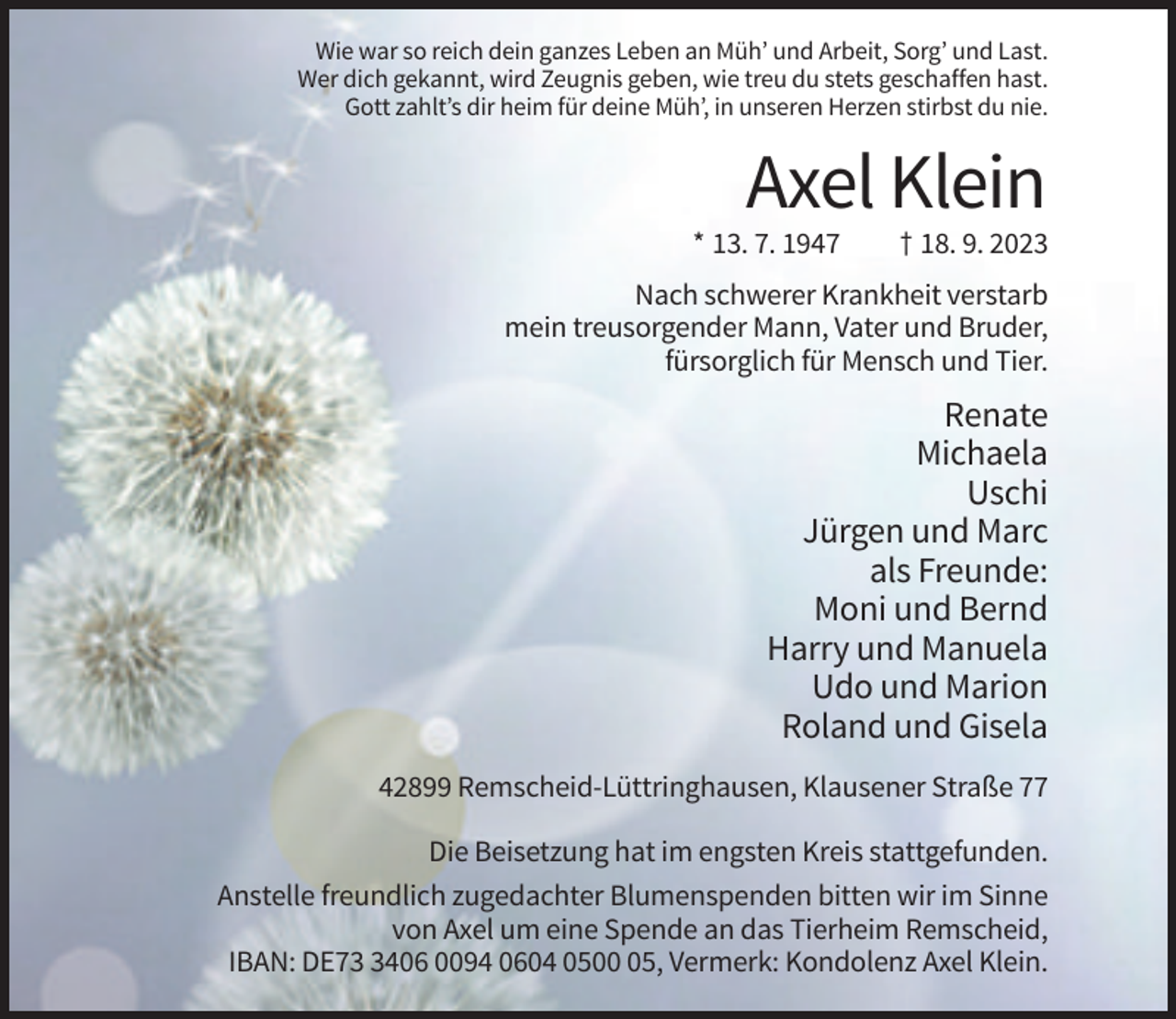 <p>Wie war so reich dein ganzes Leben an Müh’ und Arbeit, Sorg’ und Last.<br />Wer dich gekannt, wird Zeugnis geben, wie treu du stets geschaffen hast.<br />Gott zahlt’s dir heim für deine Müh’, in unseren Herzen stirbst du nie.</p><p>Axel Klein<br />* 13. 7. 1947</p><p>† 18. 9. 2023</p><p>Nach schwerer Krankheit verstarb<br />mein treusorgender Mann, Vater und Bruder,<br />fürsorglich für Mensch und Tier.</p><p>Renate<br />Michaela<br />Uschi<br />Jürgen und Marc<br />als Freunde:<br />Moni und Bernd<br />Harry und Manuela<br />Udo und Marion<br />Roland und Gisela<br />42899 Remscheid-Lüttringhausen, Klausener Straße 77<br />Die Beisetzung hat im engsten Kreis stattgefunden.<br />Anstelle freundlich zugedachter Blumenspenden bitten wir im Sinne<br />von Axel um eine Spende an das Tierheim Remscheid,<br />IBAN: DE7406 0094 0604 0505, Vermerk: Kondolenz Axel Klein.</p>