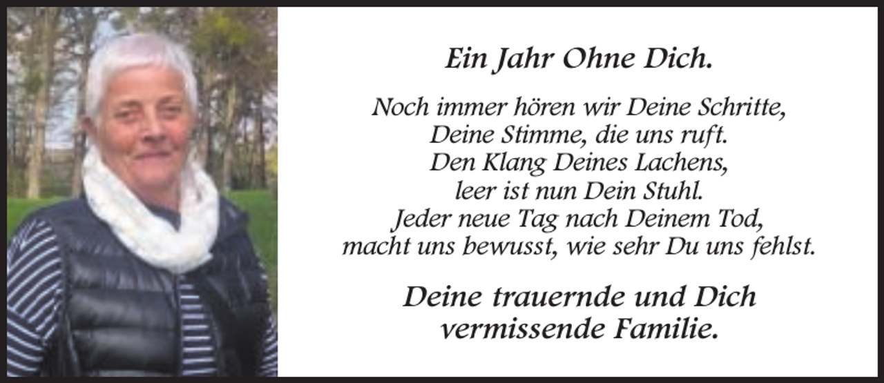 <p>Ein Jahr Ohne Dich.<br />Noch immer hören wir Deine Schritte,<br />Deine Stimme, die uns ruft.<br />Den Klang Deines Lachens,<br />leer ist nun Dein Stuhl.<br />Jeder neue Tag nach Deinem Tod,<br />macht uns bewusst, wie sehr Du uns fehlst.</p><p>Deine trauernde und Dich<br />vermissende Familie.</p>