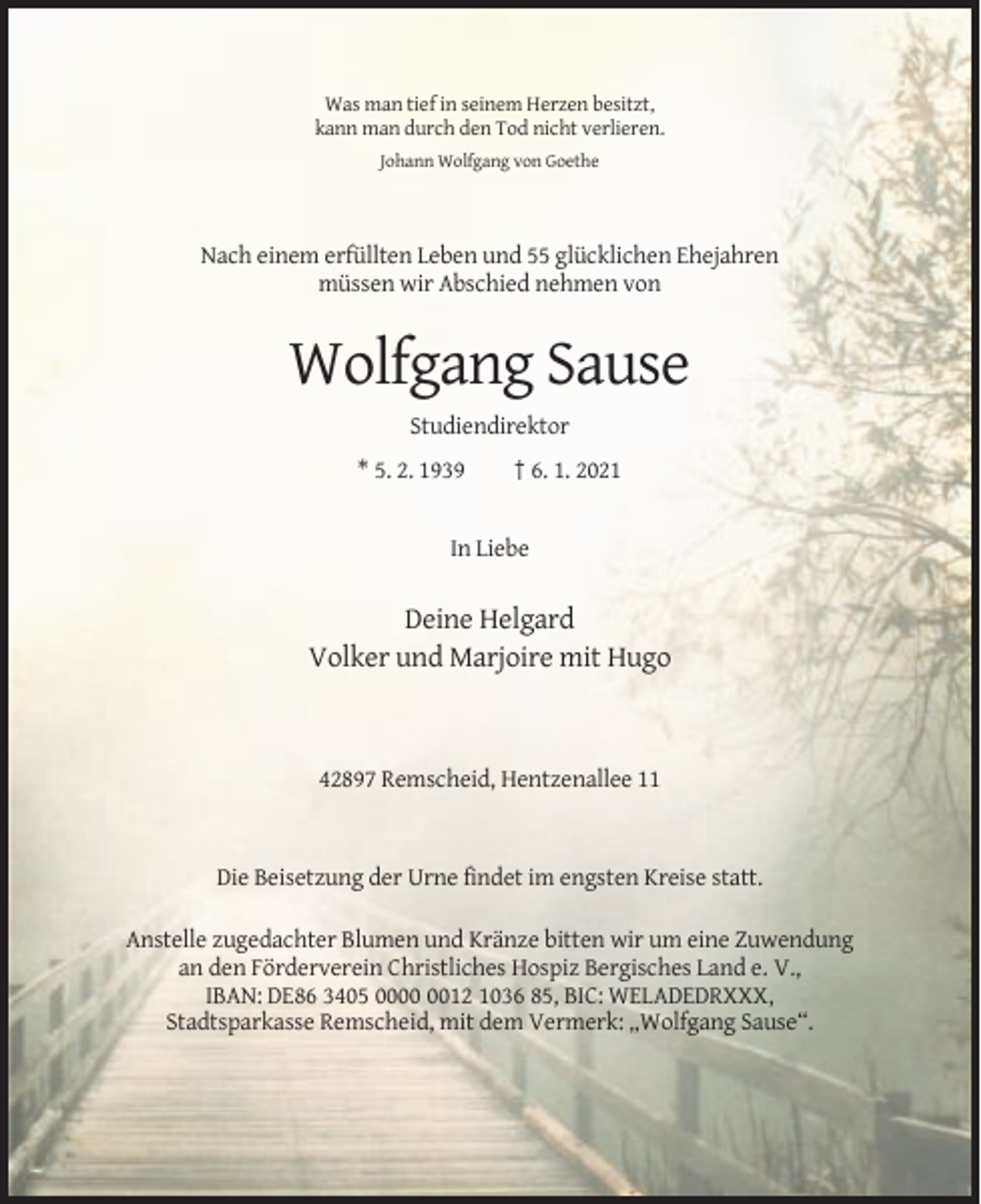 <p>Was man tief in seinem Herzen besitzt,<br />kann man durch den Tod nicht verlieren.<br />Johann Wolfgang von Goethe</p><p>Nach einem erfüllten Leben und 55 glücklichen Ehejahren<br />müssen wir Abschied nehmen von</p><p>Wolfgang Sause<br />Studiendirektor<br />* 5. 2. 1939</p><p>† 6. 1. 2021</p><p>In Liebe</p><p>Deine Helgard<br />Volker und Marjoire mit Hugo</p><p>42897 Remscheid, Hentzenallee 11</p><p>Die Beisetzung der Urne findet im engsten Kreise statt.<br />Anstelle zugedachter Blumen und Kränze bitten wir um eine Zuwendung<br />an den Förderverein Christliches Hospiz Bergisches Land e. V.,<br />IBAN: DE86 3405 0012 1036 85, BIC: WELADEDRXXX,<br />Stadtsparkasse Remscheid, mit dem Vermerk: „Wolfgang Sause“.</p>
