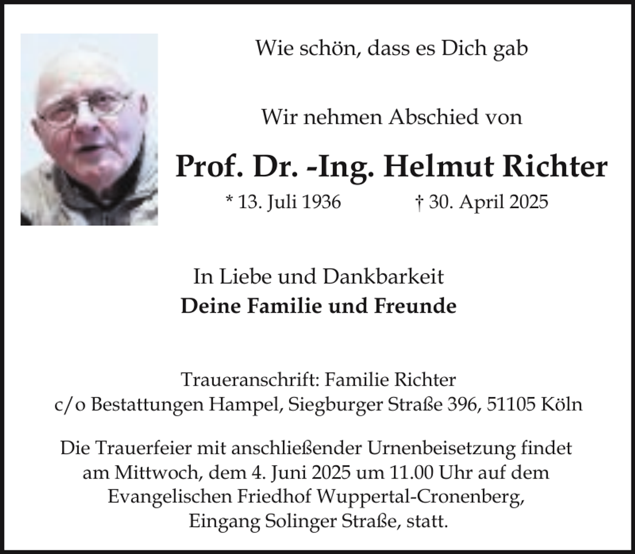 <p>Wie schön, dass es Dich gab<br />Wir nehmen Abschied von</p><p>Prof. Dr. -Ing. Helmut Richter<br />* 13. Juli 1936</p><p>† 30. April 2025</p><p>In Liebe und Dankbarkeit<br />Deine Familie und Freunde<br />Traueranschrift: Familie Richter<br />c/o Bestattungen Hampel, Siegburger Straße 396, 51105 Köln<br />Die Trauerfeier mit anschließender Urnenbeisetzung findet<br />am Mittwoch, dem 4. Juni 2025 um 11.00 Uhr auf dem<br />Evangelischen Friedhof Wuppertal-Cronenberg,<br />Eingang Solinger Straße, statt.</p>