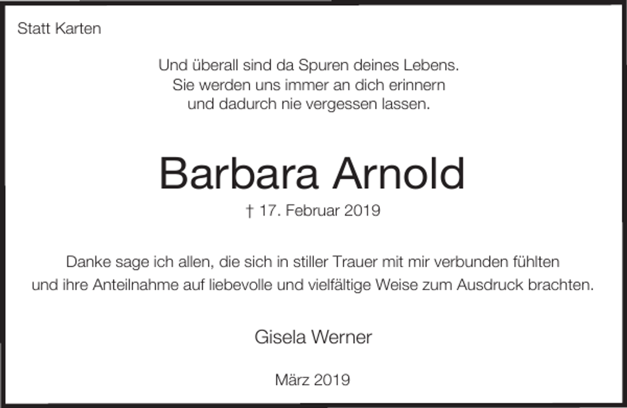 <p>Statt Karten<br />Und überall sind da Spuren deines Lebens.<br />Sie werden uns immer an dich erinnern<br />und dadurch nie vergessen lassen.</p><p>Barbara Arnold<br />† 17. Februar 2019</p><p>Danke sage ich allen, die sich in stiller Trauer mit mir verbunden fühlten<br />und ihre Anteilnahme auf liebevolle und vielfältige Weise zum Ausdruck brachten.</p><p>Gisela Werner<br />März 2019</p>