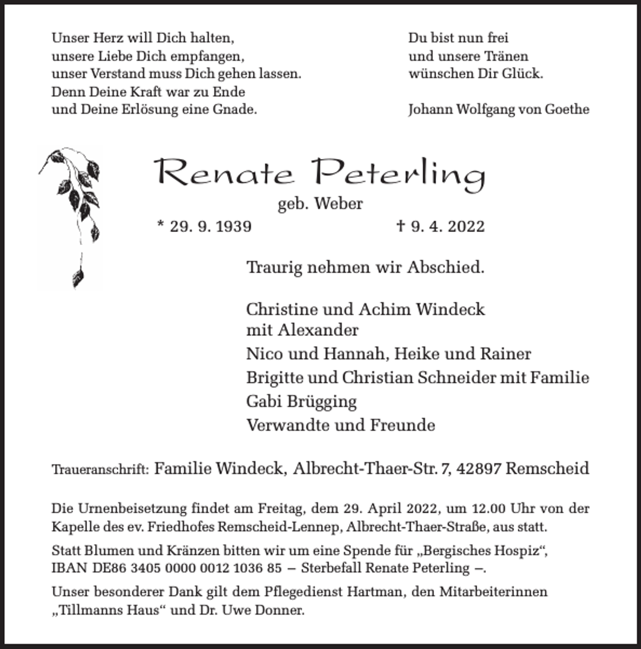 <p>Unser Herz will Dich halten,<br />unsere Liebe Dich empfangen,<br />unser Verstand muss Dich gehen lassen.<br />Denn Deine Kraft war zu Ende<br />und Deine Erlösung eine Gnade.</p><p>Du bist nun frei<br />und unsere Tränen<br />wünschen Dir Glück.<br />Johann Wolfgang von Goethe</p><p>Renate Peterling<br />geb. Weber</p><p>* 29. 9. 1939</p><p>† 9. 4. 2022</p><p>Traurig nehmen wir Abschied.<br />Christine und Achim Windeck<br />mit Alexander<br />Nico und Hannah, Heike und Rainer<br />Brigitte und Christian Schneider mit Familie<br />Gabi Brügging<br />Verwandte und Freunde<br />Traueranschrift:</p><p>Familie Windeck, Albrecht-Thaer-Str. 7, 42897 Remscheid</p><p>Die Urnenbeisetzung findet am Freitag, dem 29. April 2022, um 12.00 Uhr von der<br />Kapelle des ev. Friedhofes Remscheid-Lennep, Albrecht-Thaer-Straße, aus statt.<br />Statt Blumen und Kränzen bitten wir um eine Spende für „Bergisches Hospiz“,<br />IBAN DE86 3405 0012 1036 85 – Sterbefall Renate Peterling –.<br />Unser besonderer Dank gilt dem Pflegedienst Hartman, den Mitarbeiterinnen<br />„Tillmanns Haus“ und Dr. Uwe Donner.</p>