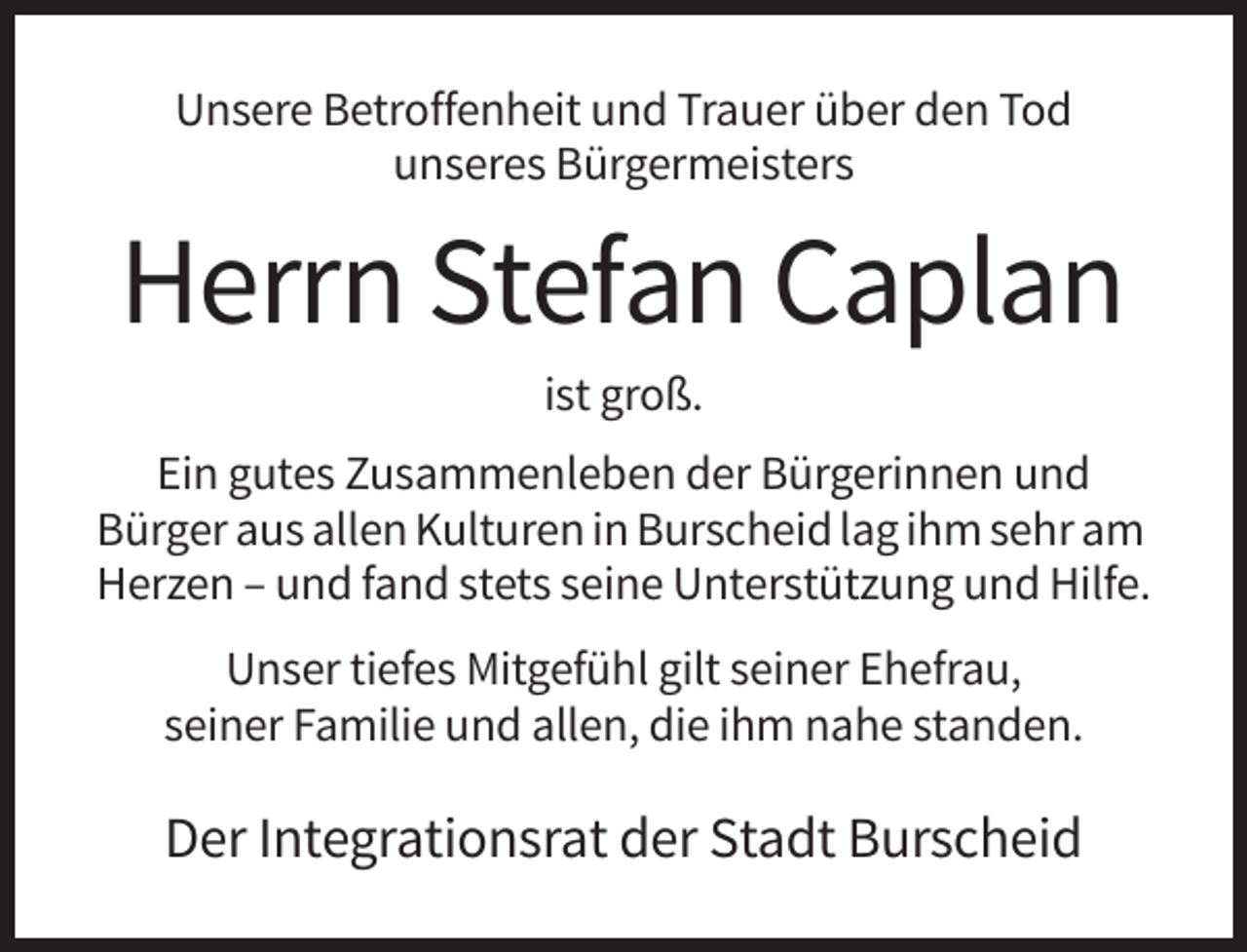 <p>Unsere Betroffenheit und Trauer über den Tod<br />unseres Bürgermeisters</p><p>Herrn Stefan Caplan<br />ist groß.<br />Ein gutes Zusammenleben der Bürgerinnen und<br />Bürger aus allen Kulturen in Burscheid lag ihm sehr am<br />Herzen – und fand stets seine Unterstützung und Hilfe.<br />Unser tiefes Mitgefühl gilt seiner Ehefrau,<br />seiner Familie und allen, die ihm nahe standen.</p><p>Der Integrationsrat der Stadt Burscheid</p>