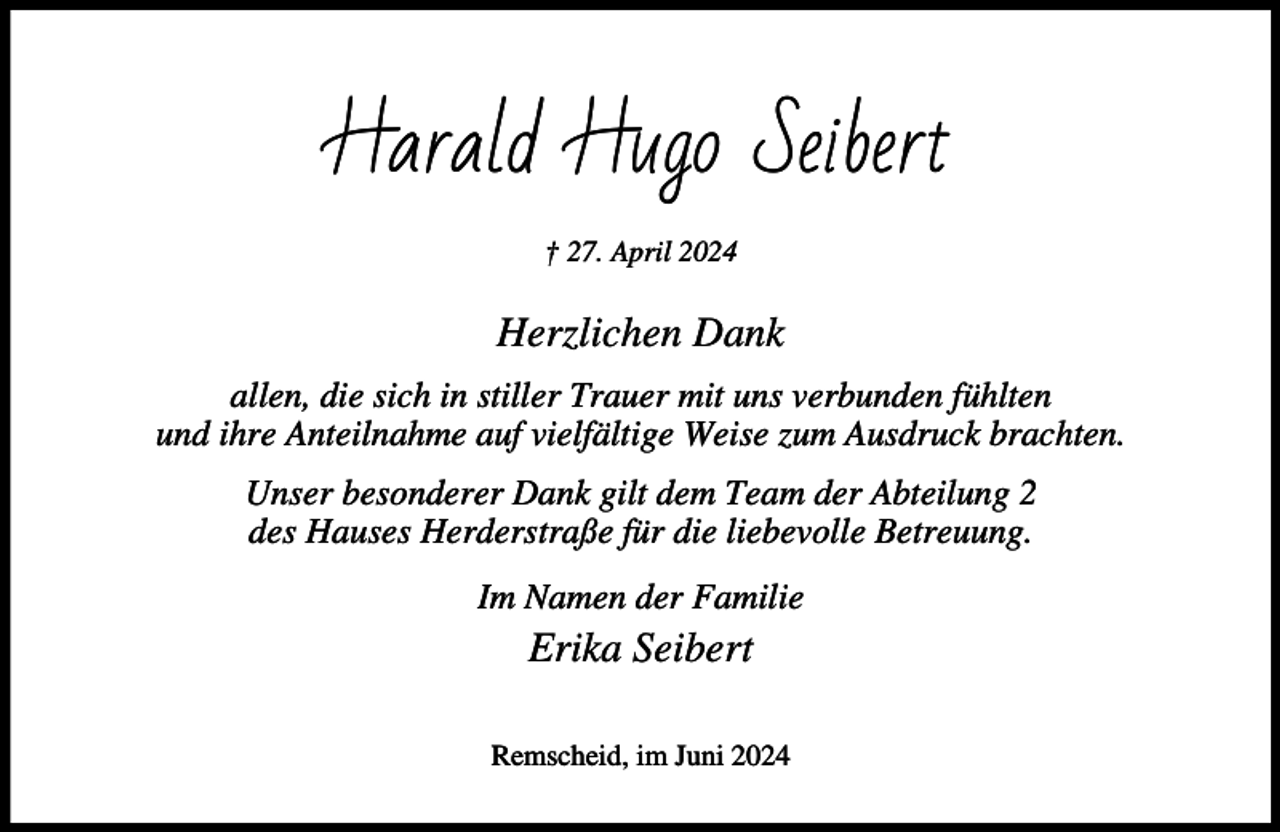 <p>Harald Hugo Seibert<br />† 27. April 2024</p><p>Herzlichen Dank<br />allen, die sich in stiller Trauer mit uns verbunden fühlten<br />und ihre Anteilnahme auf vielfältige Weise zum Ausdruck brachten.<br />Unser besonderer Dank gilt dem Team der Abteilung 2<br />des Hauses Herderstraße für die liebevolle Betreuung.<br />Im Namen der Familie</p><p>Erika Seibert<br />Remscheid, im Juni 2024</p>