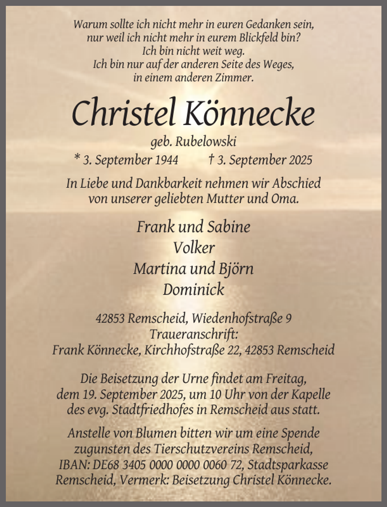 <p>Warum sollte ich nicht mehr in euren Gedanken sein,<br />nur weil ich nicht mehr in eurem Blickfeld bin?<br />Ich bin nicht weit weg.<br />Ich bin nur auf der anderen Seite des Weges,<br />in einem anderen Zimmer.</p><p>Christel Könnecke<br />geb. Rubelowski<br />* 3. September 1944<br />† 3. September 2025<br />In Liebe und Dankbarkeit nehmen wir Abschied<br />von unserer geliebten Mutter und Oma.</p><p>Frank und Sabine<br />Volker<br />Martina und Björn<br />Dominick<br />42853 Remscheid, Wiedenhofstraße 9<br />Traueranschrift:<br />Frank Könnecke, Kirchhofstraße 22, 42853 Remscheid<br />Die Beisetzung der Urne findet am Freitag,<br />dem 19. September 2025, um 10 Uhr von der Kapelle<br />des evg. Stadtfriedhofes in Remscheid aus statt.<br />Anstelle von Blumen bitten wir um eine Spende<br />zugunsten des Tierschutzvereins Remscheid,<br />IBAN: DE68 3405 0060 72, Stadtsparkasse<br />Remscheid, Vermerk: Beisetzung Christel Könnecke.</p>