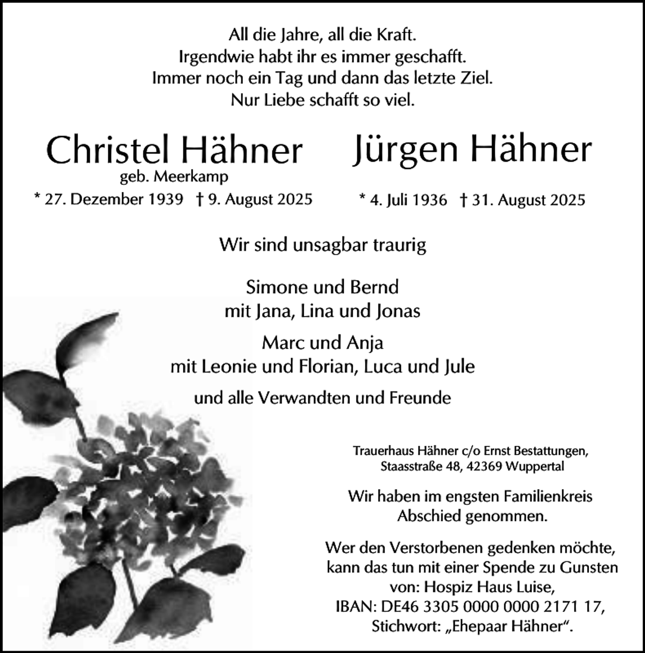 <p>All die Jahre, all die Kraft.<br />Irgendwie habt ihr es immer geschafft.<br />Immer noch ein Tag und dann das letzte Ziel.<br />Nur Liebe schafft so viel.</p>
<p>Christel<br />Hähner<br />geb. Meerkamp</p>
<p>Jürgen Hähner</p>
<p>* 27. Dezember 1939 † 9. August 2025</p>
<p>* 4. Juli 1936 † 31. August 2025</p>
<p>Wir sind unsagbar traurig<br />Simone und Bernd<br />mit Jana, Lina und Jonas<br />Marc und Anja<br />mit Leonie und Florian, Luca und Jule<br />und alle Verwandten und Freunde<br />Trauerhaus Hähner c/o Ernst Bestattungen,<br />Staasstraße 48, 42369 Wuppertal</p>
<p>Wir haben im engsten Familienkreis<br />Abschied genommen.<br />Wer den Verstorbenen gedenken möchte,<br />kann das tun mit einer Spende zu Gunsten<br />von: Hospiz Haus Luise,<br />IBAN: DE46 3305 2177,<br />Stichwort: „Ehepaar Hähner“.</p>
