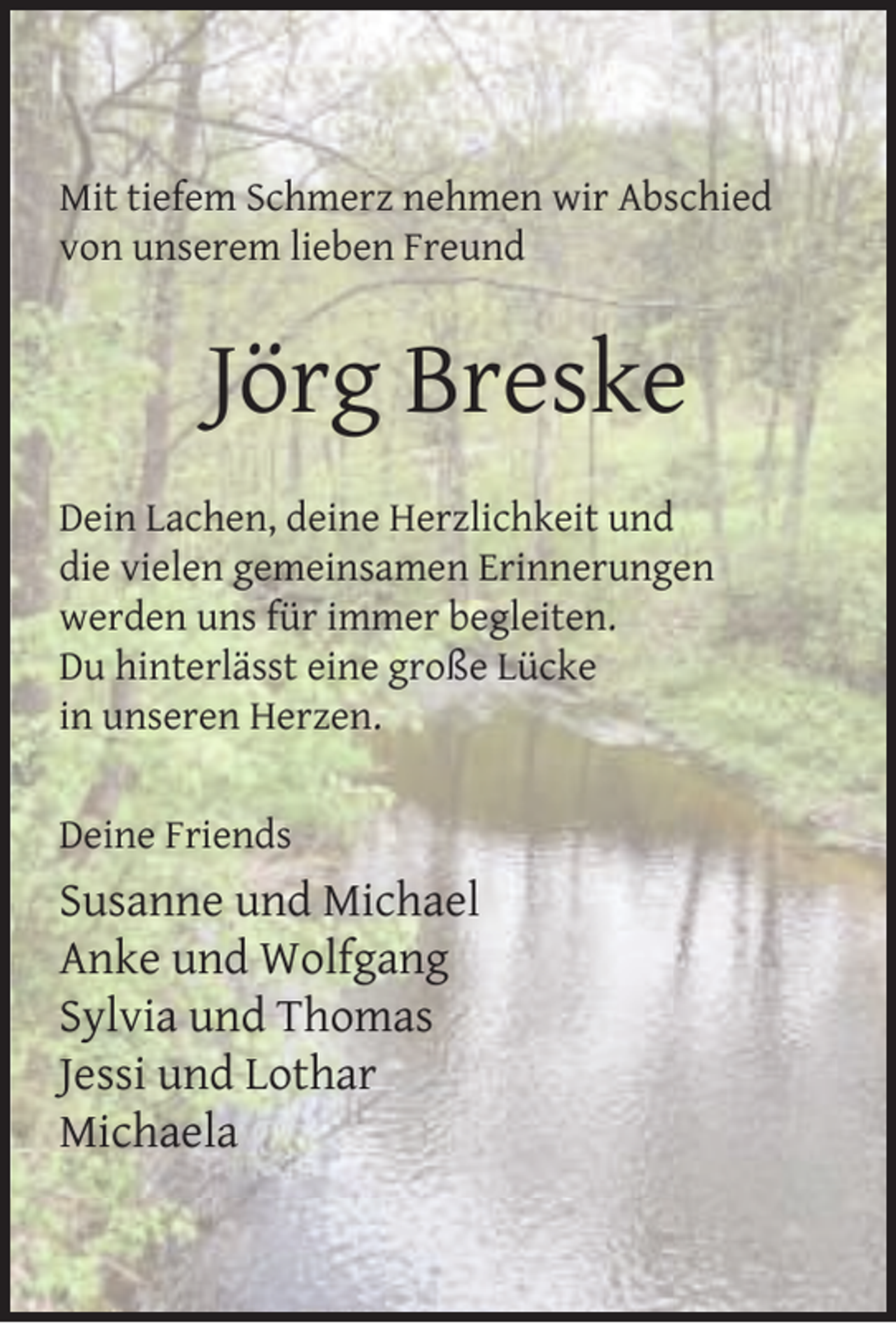 <p>Mit tiefem Schmerz nehmen wir Abschied<br />von unserem lieben Freund</p><p>Jörg Breske<br />Dein Lachen, deine Herzlichkeit und<br />die vielen gemeinsamen Erinnerungen<br />werden uns für immer begleiten.<br />Du hinterlässt eine große Lücke<br />in unseren Herzen.<br />Deine Friends</p><p>Susanne und Michael<br />Anke und Wolfgang<br />Sylvia und Thomas<br />Jessi und Lothar<br />Michaela</p>