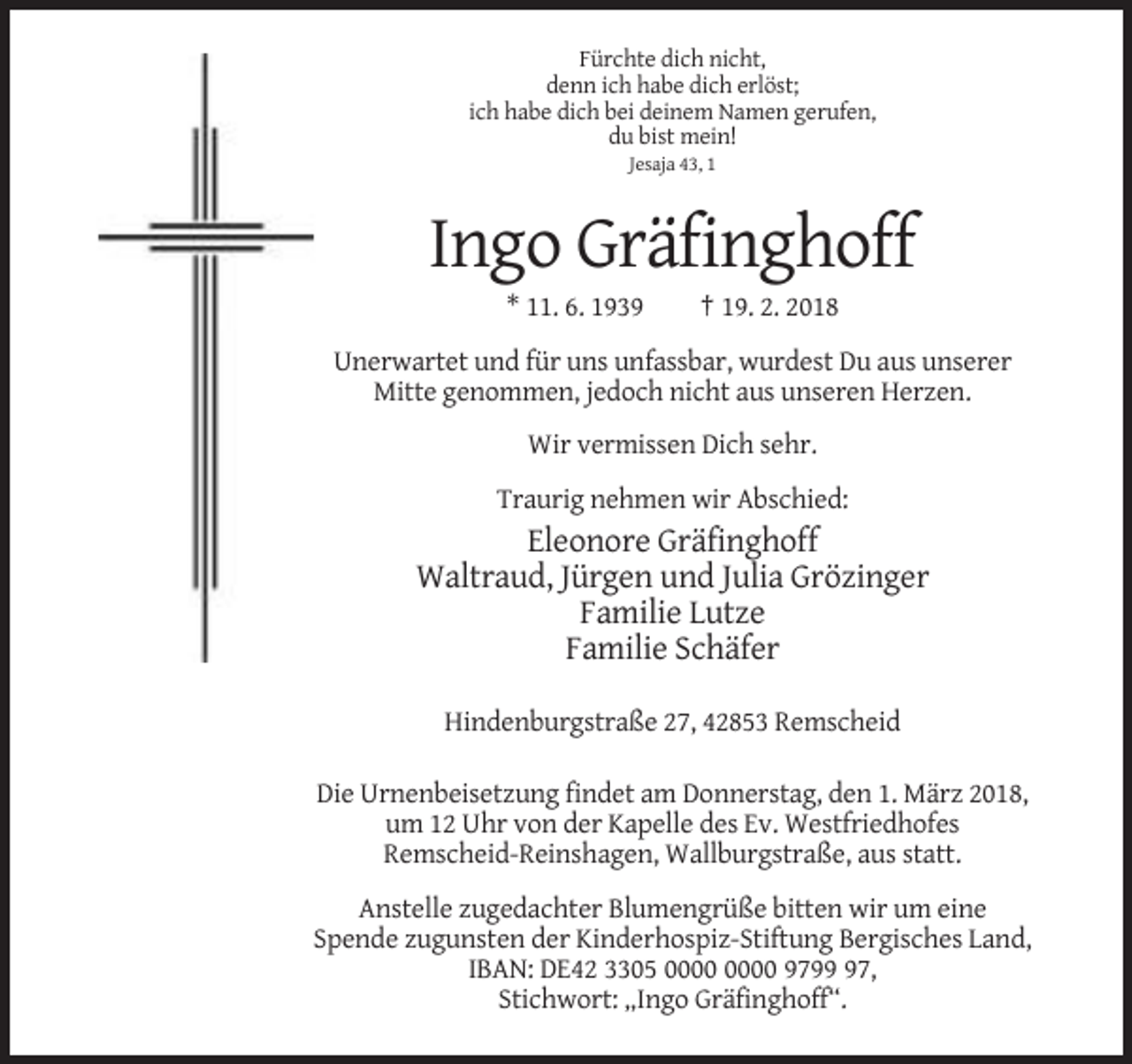 <p>Fürchte dich nicht,<br />denn ich habe dich erlöst;<br />ich habe dich bei deinem Namen gerufen,<br />du bist mein!<br />Jesaja 43, 1</p><p>Ingo Gräfinghoff<br />* 11. 6. 1939</p><p>† 19. 2. 2018</p><p>Unerwartet und für uns unfassbar, wurdest Du aus unserer<br />Mitte genommen, jedoch nicht aus unseren Herzen.<br />Wir vermissen Dich sehr.<br />Traurig nehmen wir Abschied:</p><p>Eleonore Gräfinghoff<br />Waltraud, Jürgen und Julia Grözinger<br />Familie Lutze<br />Familie Schäfer<br />Hindenburgstraße 27, 42853 Remscheid<br />Die Urnenbeisetzung findet am Donnerstag, den 1. März 2018,<br />um 12 Uhr von der Kapelle des Ev. Westfriedhofes<br />Remscheid-Reinshagen, Wallburgstraße, aus statt.<br />Anstelle zugedachter Blumengrüße bitten wir um eine<br />Spende zugunsten der Kinderhospiz-Stiftung Bergisches Land,<br />IBAN: DE42 3305 9797,<br />Stichwort: „Ingo Gräfinghoff“.</p>
