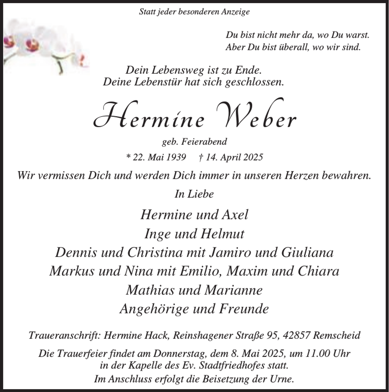 <p>Statt jeder besonderen Anzeige</p><p>Du bist nicht mehr da, wo Du warst.<br />Aber Du bist überall, wo wir sind.</p><p>Dein Lebensweg ist zu Ende.<br />Deine Lebenstür hat sich geschlossen.</p><p>Hermine Weber<br />geb. Feierabend</p><p>* 22. Mai 1939</p><p>† 14. April 2025</p><p>Wir vermissen Dich und werden Dich immer in unseren Herzen bewahren.<br />In Liebe</p><p>Hermine und Axel<br />Inge und Helmut<br />Dennis und Christina mit Jamiro und Giuliana<br />Markus und Nina mit Emilio, Maxim und Chiara<br />Mathias und Marianne<br />Angehörige und Freunde<br />Traueranschrift: Hermine Hack, Reinshagener Straße 95, 42857 Remscheid<br />Die Trauerfeier findet am Donnerstag, dem 8. Mai 2025, um 11.00 Uhr<br />in der Kapelle des Ev. Stadtfriedhofes statt.<br />Im Anschluss erfolgt die Beisetzung der Urne.</p>