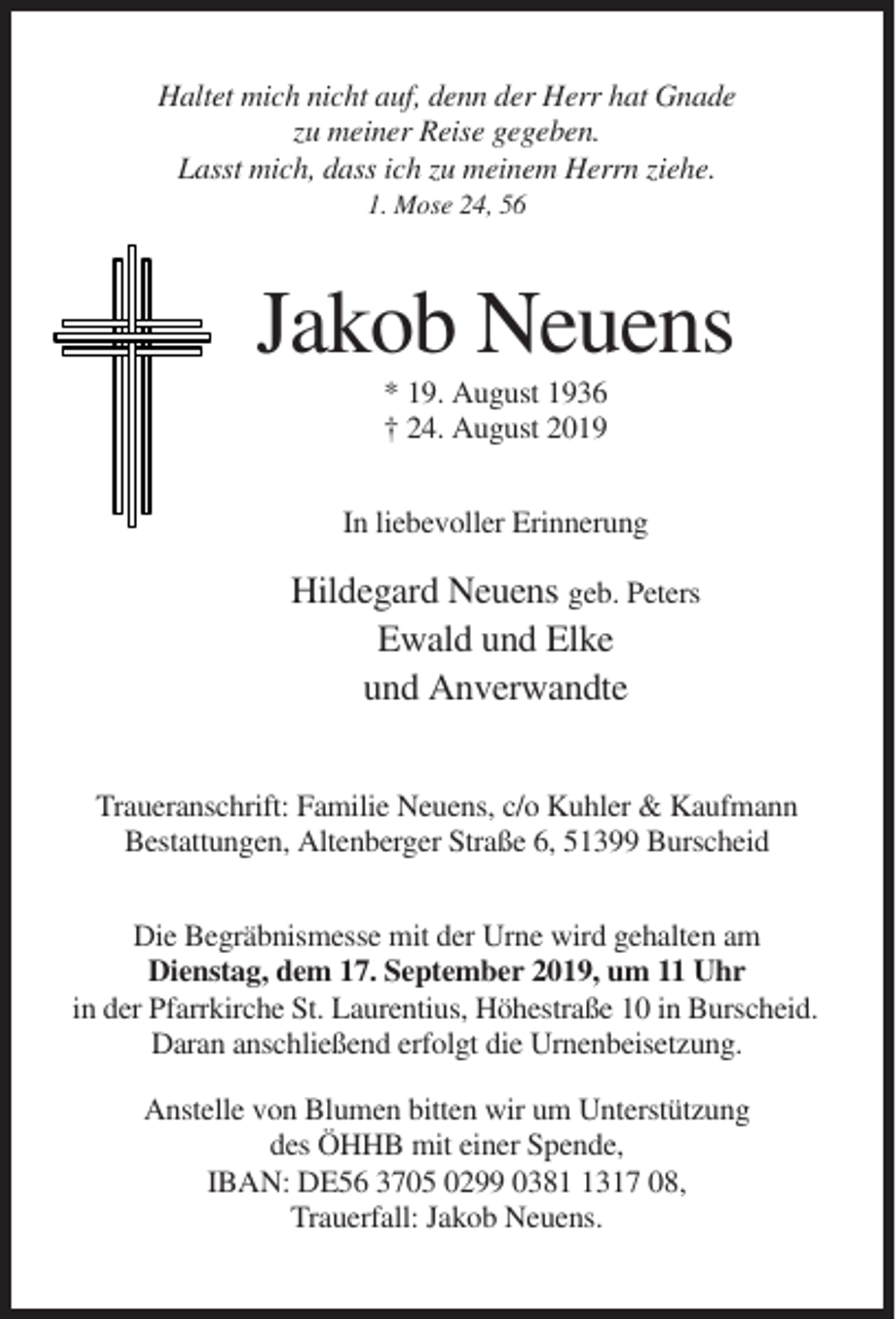 <p>Haltet mich nicht auf, denn der Herr hat Gnade<br />zu meiner Reise gegeben.<br />Lasst mich, dass ich zu meinem Herrn ziehe.<br />1. Mose 24, 56</p><p>Jakob Neuens<br />* 19. August 1936<br />† 24. August 2019<br />In liebevoller Erinnerung</p><p>Hildegard Neuens geb. Peters<br />Ewald und Elke<br />und Anverwandte<br />Traueranschrift: Familie Neuens, c/o Kuhler &amp; Kaufmann<br />Bestattungen, Altenberger Straße 6, 51399 Burscheid<br />Die Begräbnismesse mit der Urne wird gehalten am<br />Dienstag, dem 17. September 2019, um 11 Uhr<br />in der Pfarrkirche St. Laurentius, Höhestraße 10 in Burscheid.<br />Daran anschließend erfolgt die Urnenbeisetzung.<br />Anstelle von Blumen bitten wir um Unterstützung<br />des ÖHHB mit einer Spende,<br />IBAN: DE56 3705 0299 038317 08,<br />Trauerfall: Jakob Neuens.</p>