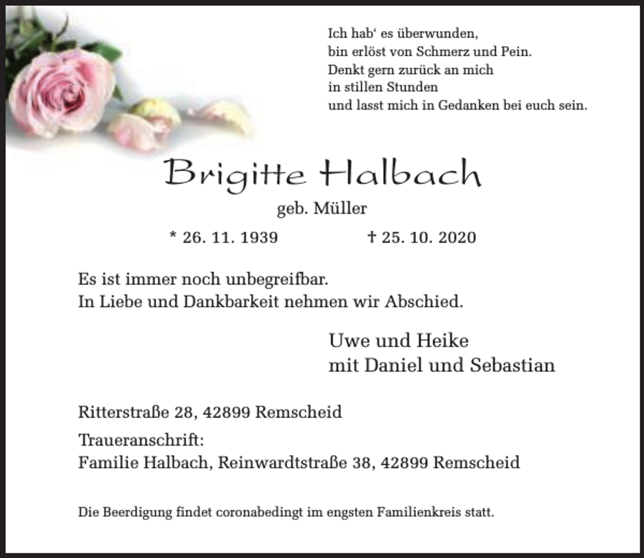 <p>Ich hab‘ es überwunden,<br />bin erlöst von Schmerz und Pein.<br />Denkt gern zurück an mich<br />in stillen Stunden<br />und lasst mich in Gedanken bei euch sein.</p><p>Brigitte Halbach<br />geb. Müller</p><p>* 26. 11. 1939</p><p>† 25. 10. 2020</p><p>Es ist immer noch unbegreifbar.<br />In Liebe und Dankbarkeit nehmen wir Abschied.</p><p>Uwe und Heike<br />mit Daniel und Sebastian<br />Ritterstraße 28, 42899 Remscheid<br />Traueranschrift:<br />Familie Halbach, Reinwardtstraße 38, 42899 Remscheid<br />Die Beerdigung findet coronabedingt im engsten Familienkreis statt.</p>