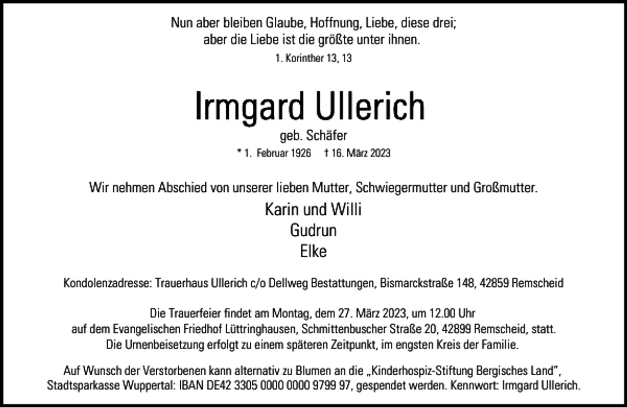 <p>Nun aber bleiben Glaube, Hoffnung, Liebe, diese drei;<br />aber die Liebe ist die größte unter ihnen.<br />1. Korinther 13, 13</p><p>geb. Schäfer<br />* 1. Februar 1926</p><p>† 16. März 2023</p><p>Wir nehmen Abschied von unserer lieben Mutter, Schwiegermutter und Großmutter.</p><p>Karin und Willi<br />Gudrun<br />Elke<br />Kondolenzadresse: Trauerhaus Ullerich c/o Dellweg Bestattungen, Bismarckstraße 148, 42859 Remscheid<br />Die Trauerfeier findet am Montag, dem 27. März 2023, um 12.00 Uhr<br />auf dem Evangelischen Friedhof Lüttringhausen, Schmittenbuscher Straße 20, 42899 Remscheid, statt.<br />Die Urnenbeisetzung erfolgt zu einem späteren Zeitpunkt, im engsten Kreis der Familie.<br />Auf Wunsch der Verstorbenen kann alternativ zu Blumen an die „Kinderhospiz-Stiftung Bergisches Land“,<br />Stadtsparkasse Wuppertal: IBAN DE42 3305 9797, gespendet werden. Kennwort: Irmgard Ullerich.</p>