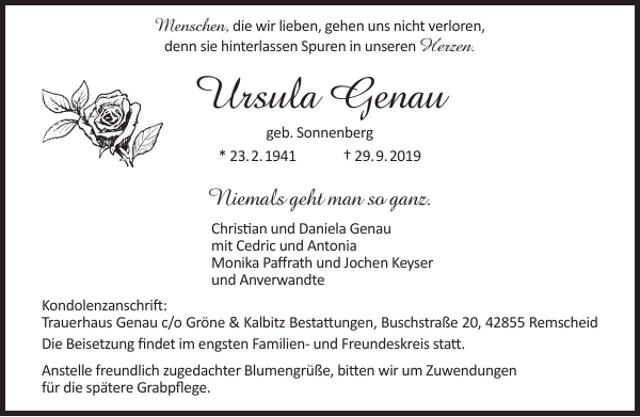 <p>Menschen, die wir lieben, gehen uns nicht verloren,<br />denn sie hinterlassen Spuren in unseren Herzen.</p><p>Ursula Genau<br />geb. Sonnenberg<br />* 23.2.1941<br />† 29.9.2019</p><p>Niemals geht man so ganz.<br />Christian und Daniela Genau<br />mit Cedric und Antonia<br />Monika Paﬀrath und Jochen Keyser<br />und Anverwandte<br />Kondolenzanschrift:<br />Trauerhaus Genau c/o Gröne &amp; Kalbitz Bestattungen, Buschstraße 20, 42855 Remscheid<br />Die Beisetzung ﬁndet im engsten Familien- und Freundeskreis statt.<br />Anstelle freundlich zugedachter Blumengrüße, bitten wir um Zuwendungen<br />für die spätere Grabpﬂege.</p>