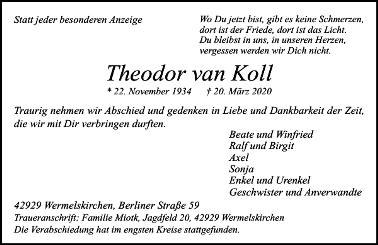 <p>Statt jeder besonderen Anzeige</p><p>Wo Du jetzt bist, gibt es keine Schmerzen,<br />dort ist der Friede, dort ist das Licht.<br />Du bleibst in uns, in unseren Herzen,<br />vergessen werden wir Dich nicht.</p><p>Theodor van Koll<br />* 22. November 1934</p><p>† 20. März 2020</p><p>Traurig nehmen wir Abschied und gedenken in Liebe und Dankbarkeit der Zeit,<br />die wir mit Dir verbringen durften.<br />Beate und Winfried<br />Ralf und Birgit<br />Axel<br />Sonja<br />Enkel und Urenkel<br />Geschwister und Anverwandte<br />42929 Wermelskirchen, Berliner Straße 59</p><p>Traueranschrift: Familie Miotk, Jagdfeld 20, 42929 Wermelskirchen<br />Die Verabschiedung hat im engsten Kreise stattgefunden.</p>