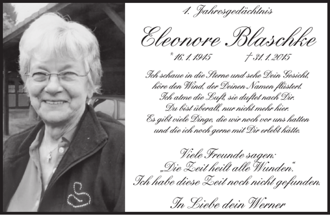 <p>4. Jahresgedächtnis</p><p>Eleonore Blaschke<br />* 16. 1. 1945</p><p>† 31. 1. 2015</p><p>Ich schaue in die Sterne und sehe Dein Gesicht,<br />höre den Wind, der Deinen Namen ﬂüstert.<br />Ich atme die Luft, sie duftet nach Dir.<br />Du bist überall, nur nicht mehr hier.<br />Es gibt viele Dinge, die wir noch vor uns hatten<br />und die ich noch gerne mit Dir erlebt hätte.</p><p>Viele Freunde sagen:<br />„Die Zeit heilt alle Wunden“.<br />Ich habe diese Zeit noch nicht gefunden.</p><p>In Liebe dein Werner</p>