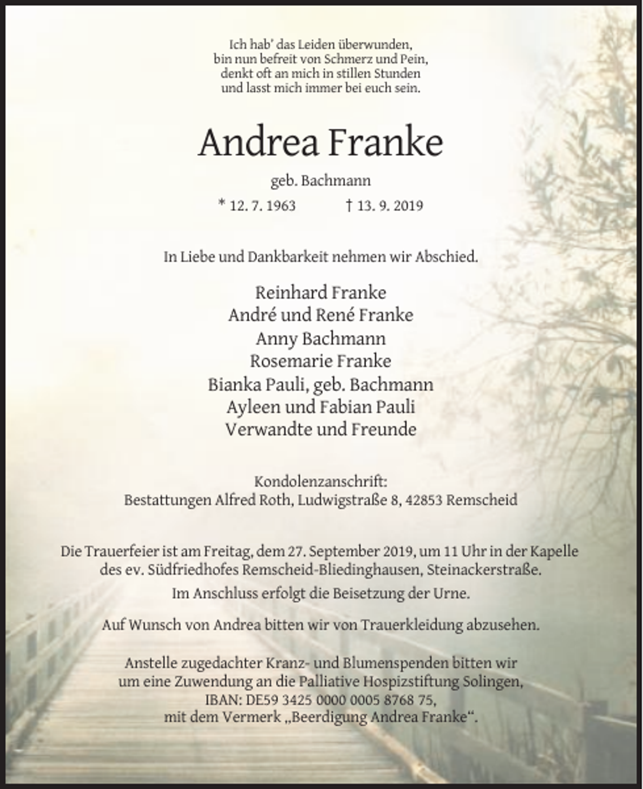 <p>Ich hab’ das Leiden überwunden,<br />bin nun befreit von Schmerz und Pein,<br />denkt oft an mich in stillen Stunden<br />und lasst mich immer bei euch sein.</p><p>Andrea Franke<br />geb. Bachmann<br />* 12. 7. 1963</p><p>† 13. 9. 2019</p><p>In Liebe und Dankbarkeit nehmen wir Abschied.</p><p>Reinhard Franke<br />André und René Franke<br />Anny Bachmann<br />Rosemarie Franke<br />Bianka Pauli, geb. Bachmann<br />Ayleen und Fabian Pauli<br />Verwandte und Freunde<br />Kondolenzanschrift:<br />Bestattungen Alfred Roth, Ludwigstraße 8, 42853 Remscheid</p><p>Die Trauerfeier ist am Freitag, dem 27. September 2019, um 11 Uhr in der Kapelle<br />des ev. Südfriedhofes Remscheid-Bliedinghausen, Steinackerstraße.<br />Im Anschluss erfolgt die Beisetzung der Urne.<br />Auf Wunsch von Andrea bitten wir von Trauerkleidung abzusehen.<br />Anstelle zugedachter Kranz- und Blumenspenden bitten wir<br />um eine Zuwendung an die Palliative Hospizstiftung Solingen,<br />IBAN: DE59 3425 05 8768 75,<br />mit dem Vermerk „Beerdigung Andrea Franke“.</p>